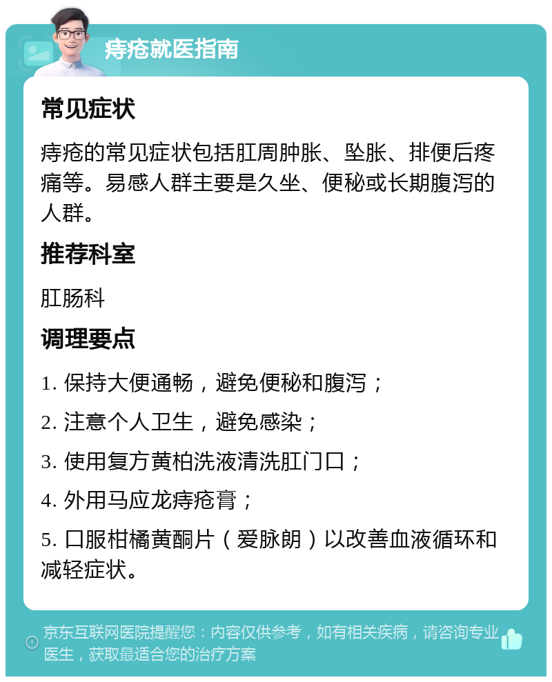 痔疮就医指南 常见症状 痔疮的常见症状包括肛周肿胀、坠胀、排便后疼痛等。易感人群主要是久坐、便秘或长期腹泻的人群。 推荐科室 肛肠科 调理要点 1. 保持大便通畅，避免便秘和腹泻； 2. 注意个人卫生，避免感染； 3. 使用复方黄柏洗液清洗肛门口； 4. 外用马应龙痔疮膏； 5. 口服柑橘黄酮片（爱脉朗）以改善血液循环和减轻症状。