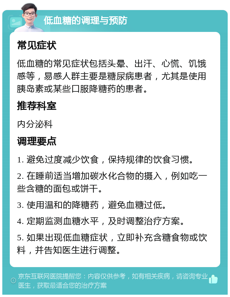 低血糖的调理与预防 常见症状 低血糖的常见症状包括头晕、出汗、心慌、饥饿感等，易感人群主要是糖尿病患者，尤其是使用胰岛素或某些口服降糖药的患者。 推荐科室 内分泌科 调理要点 1. 避免过度减少饮食，保持规律的饮食习惯。 2. 在睡前适当增加碳水化合物的摄入，例如吃一些含糖的面包或饼干。 3. 使用温和的降糖药，避免血糖过低。 4. 定期监测血糖水平，及时调整治疗方案。 5. 如果出现低血糖症状，立即补充含糖食物或饮料，并告知医生进行调整。