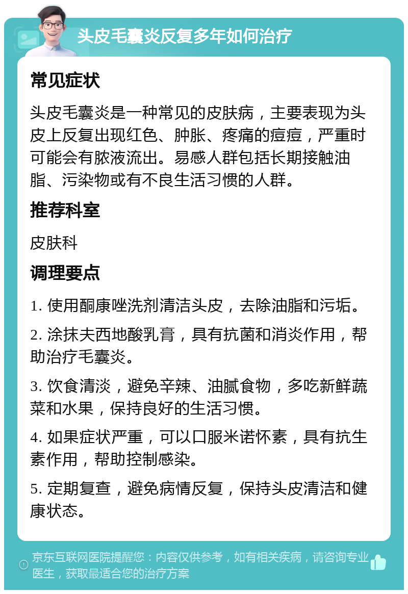 头皮毛囊炎反复多年如何治疗 常见症状 头皮毛囊炎是一种常见的皮肤病，主要表现为头皮上反复出现红色、肿胀、疼痛的痘痘，严重时可能会有脓液流出。易感人群包括长期接触油脂、污染物或有不良生活习惯的人群。 推荐科室 皮肤科 调理要点 1. 使用酮康唑洗剂清洁头皮，去除油脂和污垢。 2. 涂抹夫西地酸乳膏，具有抗菌和消炎作用，帮助治疗毛囊炎。 3. 饮食清淡，避免辛辣、油腻食物，多吃新鲜蔬菜和水果，保持良好的生活习惯。 4. 如果症状严重，可以口服米诺怀素，具有抗生素作用，帮助控制感染。 5. 定期复查，避免病情反复，保持头皮清洁和健康状态。