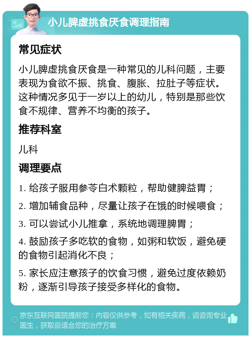 小儿脾虚挑食厌食调理指南 常见症状 小儿脾虚挑食厌食是一种常见的儿科问题，主要表现为食欲不振、挑食、腹胀、拉肚子等症状。这种情况多见于一岁以上的幼儿，特别是那些饮食不规律、营养不均衡的孩子。 推荐科室 儿科 调理要点 1. 给孩子服用参苓白术颗粒，帮助健脾益胃； 2. 增加辅食品种，尽量让孩子在饿的时候喂食； 3. 可以尝试小儿推拿，系统地调理脾胃； 4. 鼓励孩子多吃软的食物，如粥和软饭，避免硬的食物引起消化不良； 5. 家长应注意孩子的饮食习惯，避免过度依赖奶粉，逐渐引导孩子接受多样化的食物。