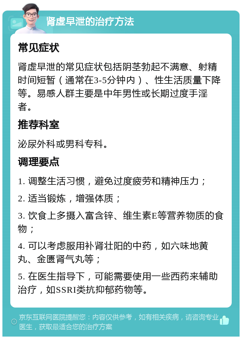 肾虚早泄的治疗方法 常见症状 肾虚早泄的常见症状包括阴茎勃起不满意、射精时间短暂（通常在3-5分钟内）、性生活质量下降等。易感人群主要是中年男性或长期过度手淫者。 推荐科室 泌尿外科或男科专科。 调理要点 1. 调整生活习惯，避免过度疲劳和精神压力； 2. 适当锻炼，增强体质； 3. 饮食上多摄入富含锌、维生素E等营养物质的食物； 4. 可以考虑服用补肾壮阳的中药，如六味地黄丸、金匮肾气丸等； 5. 在医生指导下，可能需要使用一些西药来辅助治疗，如SSRI类抗抑郁药物等。