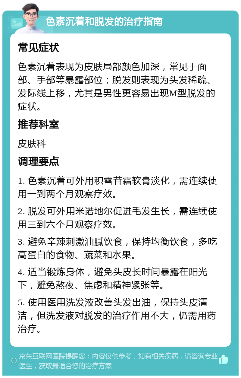 色素沉着和脱发的治疗指南 常见症状 色素沉着表现为皮肤局部颜色加深，常见于面部、手部等暴露部位；脱发则表现为头发稀疏、发际线上移，尤其是男性更容易出现M型脱发的症状。 推荐科室 皮肤科 调理要点 1. 色素沉着可外用积雪苷霜软膏淡化，需连续使用一到两个月观察疗效。 2. 脱发可外用米诺地尔促进毛发生长，需连续使用三到六个月观察疗效。 3. 避免辛辣刺激油腻饮食，保持均衡饮食，多吃高蛋白的食物、蔬菜和水果。 4. 适当锻炼身体，避免头皮长时间暴露在阳光下，避免熬夜、焦虑和精神紧张等。 5. 使用医用洗发液改善头发出油，保持头皮清洁，但洗发液对脱发的治疗作用不大，仍需用药治疗。