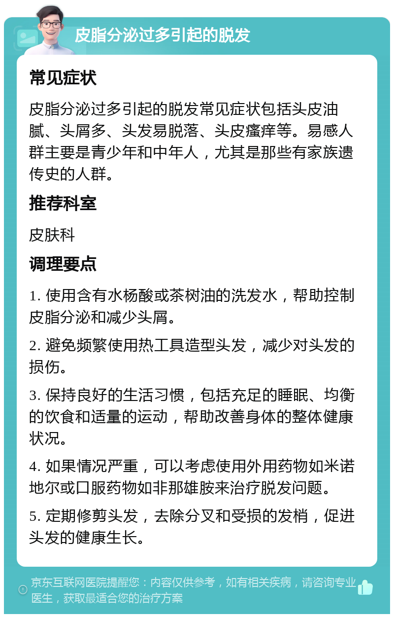 皮脂分泌过多引起的脱发 常见症状 皮脂分泌过多引起的脱发常见症状包括头皮油腻、头屑多、头发易脱落、头皮瘙痒等。易感人群主要是青少年和中年人，尤其是那些有家族遗传史的人群。 推荐科室 皮肤科 调理要点 1. 使用含有水杨酸或茶树油的洗发水，帮助控制皮脂分泌和减少头屑。 2. 避免频繁使用热工具造型头发，减少对头发的损伤。 3. 保持良好的生活习惯，包括充足的睡眠、均衡的饮食和适量的运动，帮助改善身体的整体健康状况。 4. 如果情况严重，可以考虑使用外用药物如米诺地尔或口服药物如非那雄胺来治疗脱发问题。 5. 定期修剪头发，去除分叉和受损的发梢，促进头发的健康生长。