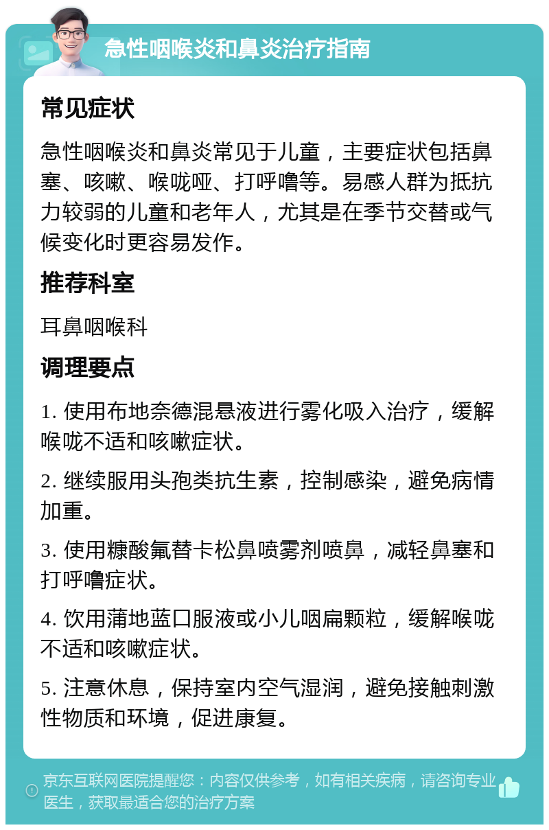 急性咽喉炎和鼻炎治疗指南 常见症状 急性咽喉炎和鼻炎常见于儿童，主要症状包括鼻塞、咳嗽、喉咙哑、打呼噜等。易感人群为抵抗力较弱的儿童和老年人，尤其是在季节交替或气候变化时更容易发作。 推荐科室 耳鼻咽喉科 调理要点 1. 使用布地奈德混悬液进行雾化吸入治疗，缓解喉咙不适和咳嗽症状。 2. 继续服用头孢类抗生素，控制感染，避免病情加重。 3. 使用糠酸氟替卡松鼻喷雾剂喷鼻，减轻鼻塞和打呼噜症状。 4. 饮用蒲地蓝口服液或小儿咽扁颗粒，缓解喉咙不适和咳嗽症状。 5. 注意休息，保持室内空气湿润，避免接触刺激性物质和环境，促进康复。