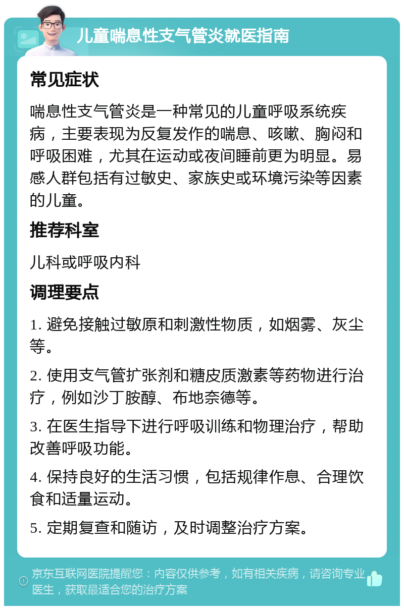 儿童喘息性支气管炎就医指南 常见症状 喘息性支气管炎是一种常见的儿童呼吸系统疾病，主要表现为反复发作的喘息、咳嗽、胸闷和呼吸困难，尤其在运动或夜间睡前更为明显。易感人群包括有过敏史、家族史或环境污染等因素的儿童。 推荐科室 儿科或呼吸内科 调理要点 1. 避免接触过敏原和刺激性物质，如烟雾、灰尘等。 2. 使用支气管扩张剂和糖皮质激素等药物进行治疗，例如沙丁胺醇、布地奈德等。 3. 在医生指导下进行呼吸训练和物理治疗，帮助改善呼吸功能。 4. 保持良好的生活习惯，包括规律作息、合理饮食和适量运动。 5. 定期复查和随访，及时调整治疗方案。