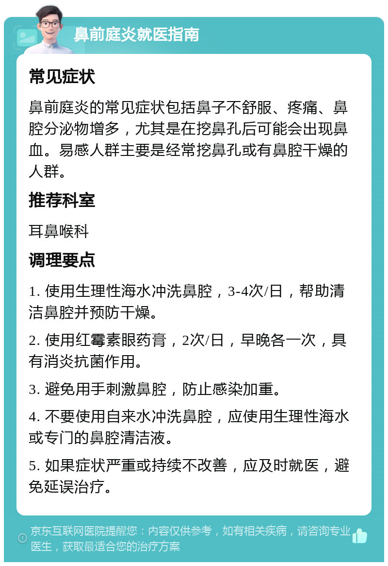 鼻前庭炎就医指南 常见症状 鼻前庭炎的常见症状包括鼻子不舒服、疼痛、鼻腔分泌物增多，尤其是在挖鼻孔后可能会出现鼻血。易感人群主要是经常挖鼻孔或有鼻腔干燥的人群。 推荐科室 耳鼻喉科 调理要点 1. 使用生理性海水冲洗鼻腔，3-4次/日，帮助清洁鼻腔并预防干燥。 2. 使用红霉素眼药膏，2次/日，早晚各一次，具有消炎抗菌作用。 3. 避免用手刺激鼻腔，防止感染加重。 4. 不要使用自来水冲洗鼻腔，应使用生理性海水或专门的鼻腔清洁液。 5. 如果症状严重或持续不改善，应及时就医，避免延误治疗。