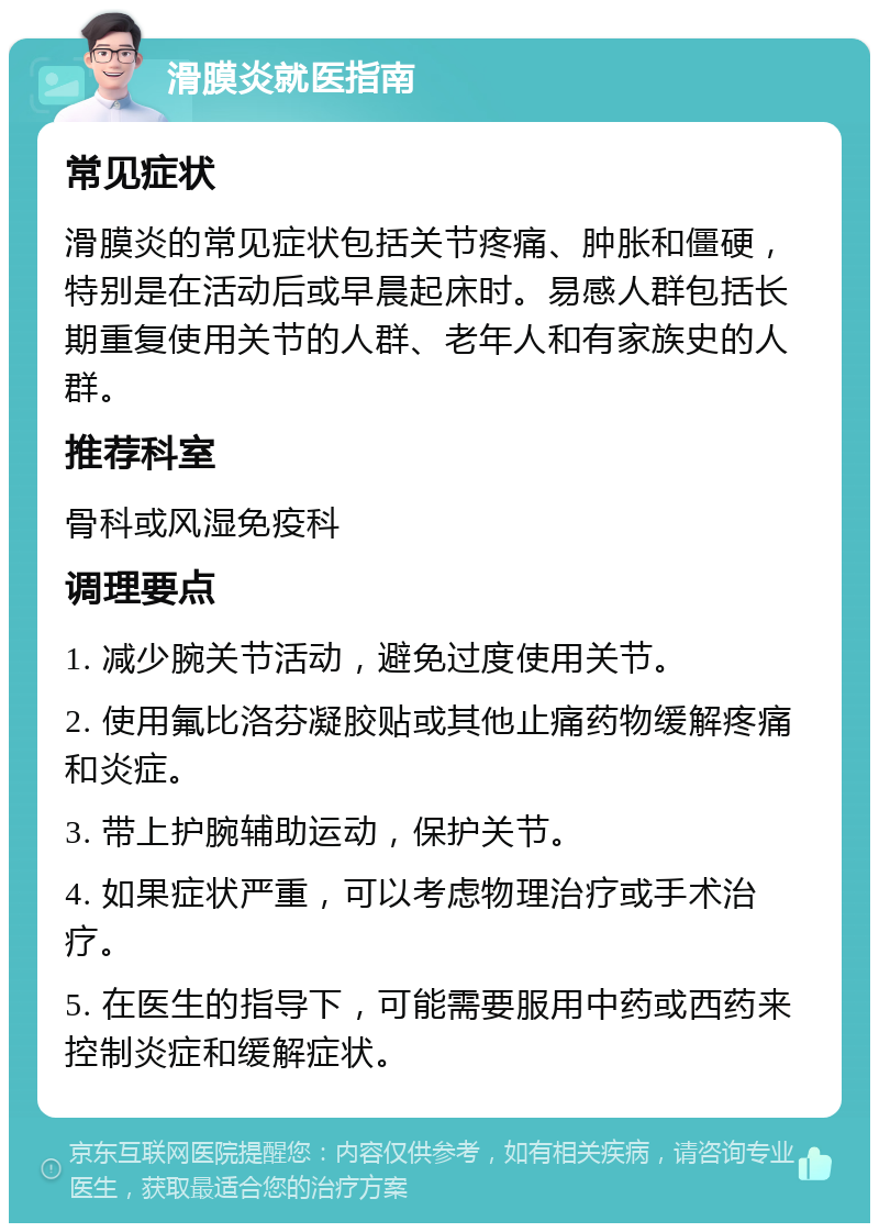 滑膜炎就医指南 常见症状 滑膜炎的常见症状包括关节疼痛、肿胀和僵硬，特别是在活动后或早晨起床时。易感人群包括长期重复使用关节的人群、老年人和有家族史的人群。 推荐科室 骨科或风湿免疫科 调理要点 1. 减少腕关节活动，避免过度使用关节。 2. 使用氟比洛芬凝胶贴或其他止痛药物缓解疼痛和炎症。 3. 带上护腕辅助运动，保护关节。 4. 如果症状严重，可以考虑物理治疗或手术治疗。 5. 在医生的指导下，可能需要服用中药或西药来控制炎症和缓解症状。