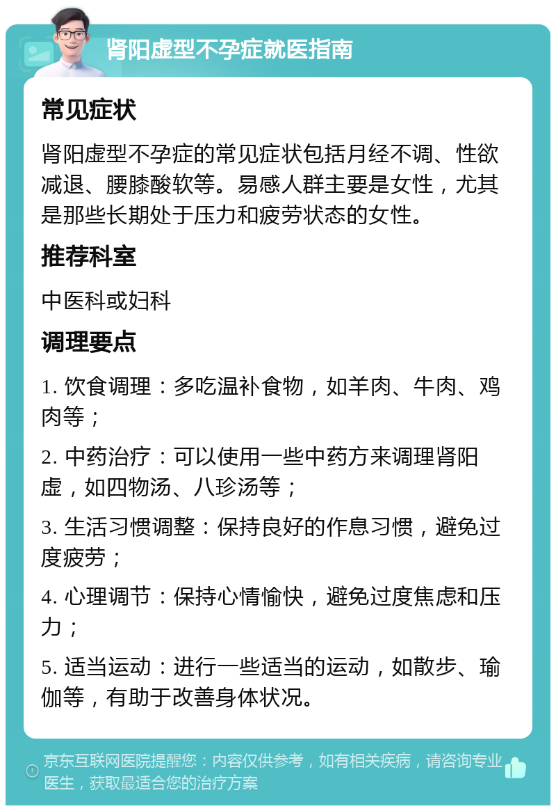 肾阳虚型不孕症就医指南 常见症状 肾阳虚型不孕症的常见症状包括月经不调、性欲减退、腰膝酸软等。易感人群主要是女性，尤其是那些长期处于压力和疲劳状态的女性。 推荐科室 中医科或妇科 调理要点 1. 饮食调理：多吃温补食物，如羊肉、牛肉、鸡肉等； 2. 中药治疗：可以使用一些中药方来调理肾阳虚，如四物汤、八珍汤等； 3. 生活习惯调整：保持良好的作息习惯，避免过度疲劳； 4. 心理调节：保持心情愉快，避免过度焦虑和压力； 5. 适当运动：进行一些适当的运动，如散步、瑜伽等，有助于改善身体状况。