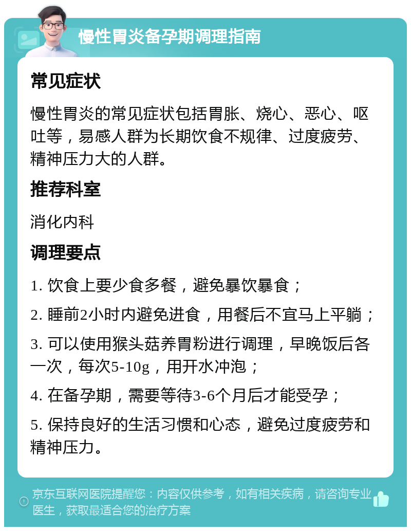 慢性胃炎备孕期调理指南 常见症状 慢性胃炎的常见症状包括胃胀、烧心、恶心、呕吐等，易感人群为长期饮食不规律、过度疲劳、精神压力大的人群。 推荐科室 消化内科 调理要点 1. 饮食上要少食多餐，避免暴饮暴食； 2. 睡前2小时内避免进食，用餐后不宜马上平躺； 3. 可以使用猴头菇养胃粉进行调理，早晚饭后各一次，每次5-10g，用开水冲泡； 4. 在备孕期，需要等待3-6个月后才能受孕； 5. 保持良好的生活习惯和心态，避免过度疲劳和精神压力。