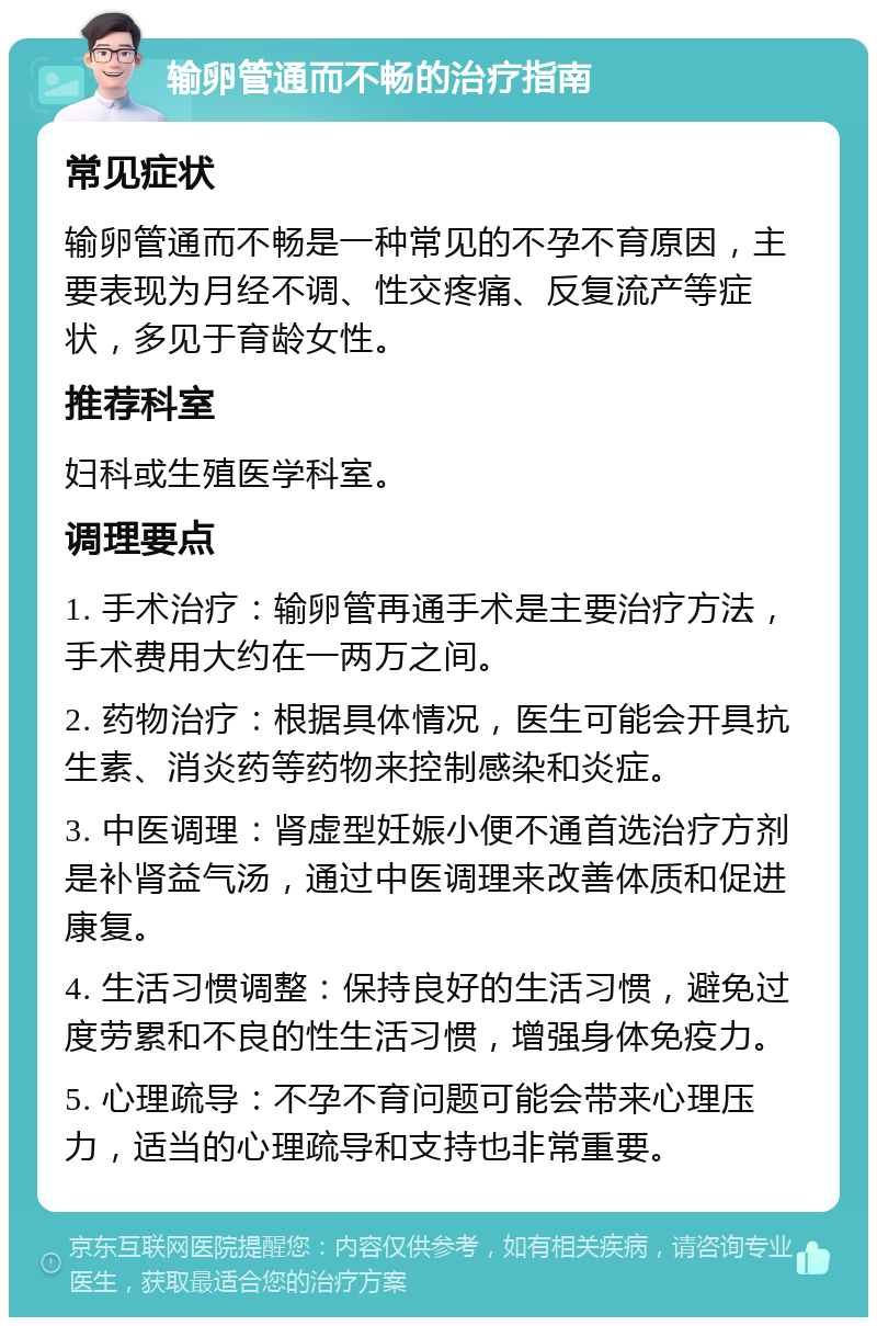 输卵管通而不畅的治疗指南 常见症状 输卵管通而不畅是一种常见的不孕不育原因，主要表现为月经不调、性交疼痛、反复流产等症状，多见于育龄女性。 推荐科室 妇科或生殖医学科室。 调理要点 1. 手术治疗：输卵管再通手术是主要治疗方法，手术费用大约在一两万之间。 2. 药物治疗：根据具体情况，医生可能会开具抗生素、消炎药等药物来控制感染和炎症。 3. 中医调理：肾虚型妊娠小便不通首选治疗方剂是补肾益气汤，通过中医调理来改善体质和促进康复。 4. 生活习惯调整：保持良好的生活习惯，避免过度劳累和不良的性生活习惯，增强身体免疫力。 5. 心理疏导：不孕不育问题可能会带来心理压力，适当的心理疏导和支持也非常重要。