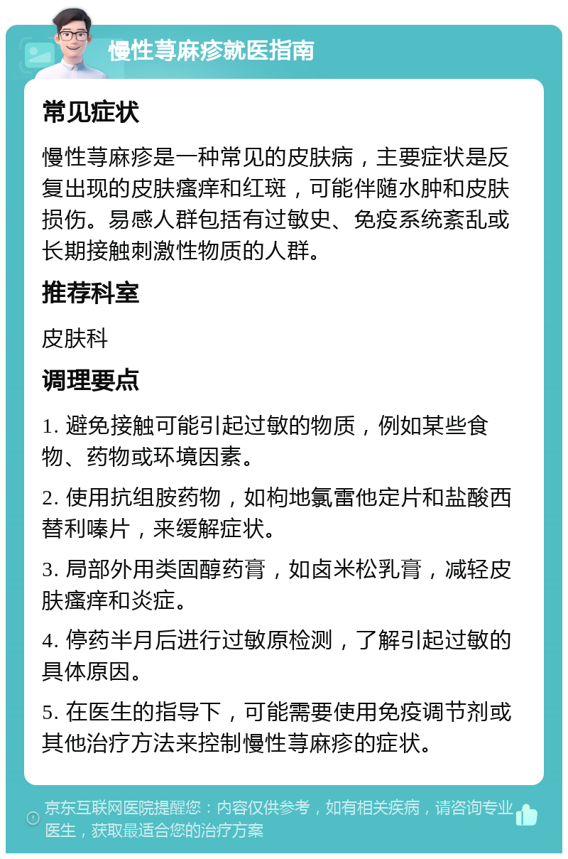 慢性荨麻疹就医指南 常见症状 慢性荨麻疹是一种常见的皮肤病，主要症状是反复出现的皮肤瘙痒和红斑，可能伴随水肿和皮肤损伤。易感人群包括有过敏史、免疫系统紊乱或长期接触刺激性物质的人群。 推荐科室 皮肤科 调理要点 1. 避免接触可能引起过敏的物质，例如某些食物、药物或环境因素。 2. 使用抗组胺药物，如枸地氯雷他定片和盐酸西替利嗪片，来缓解症状。 3. 局部外用类固醇药膏，如卤米松乳膏，减轻皮肤瘙痒和炎症。 4. 停药半月后进行过敏原检测，了解引起过敏的具体原因。 5. 在医生的指导下，可能需要使用免疫调节剂或其他治疗方法来控制慢性荨麻疹的症状。