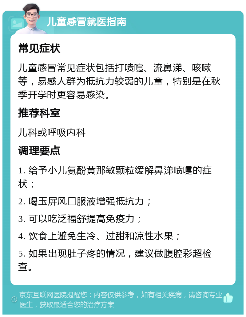 儿童感冒就医指南 常见症状 儿童感冒常见症状包括打喷嚏、流鼻涕、咳嗽等，易感人群为抵抗力较弱的儿童，特别是在秋季开学时更容易感染。 推荐科室 儿科或呼吸内科 调理要点 1. 给予小儿氨酚黄那敏颗粒缓解鼻涕喷嚏的症状； 2. 喝玉屏风口服液增强抵抗力； 3. 可以吃泛福舒提高免疫力； 4. 饮食上避免生冷、过甜和凉性水果； 5. 如果出现肚子疼的情况，建议做腹腔彩超检查。