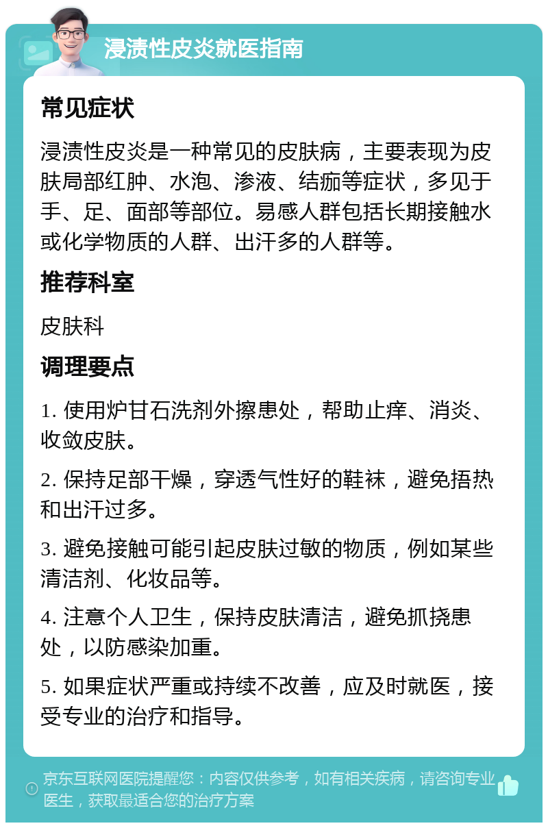 浸渍性皮炎就医指南 常见症状 浸渍性皮炎是一种常见的皮肤病，主要表现为皮肤局部红肿、水泡、渗液、结痂等症状，多见于手、足、面部等部位。易感人群包括长期接触水或化学物质的人群、出汗多的人群等。 推荐科室 皮肤科 调理要点 1. 使用炉甘石洗剂外擦患处，帮助止痒、消炎、收敛皮肤。 2. 保持足部干燥，穿透气性好的鞋袜，避免捂热和出汗过多。 3. 避免接触可能引起皮肤过敏的物质，例如某些清洁剂、化妆品等。 4. 注意个人卫生，保持皮肤清洁，避免抓挠患处，以防感染加重。 5. 如果症状严重或持续不改善，应及时就医，接受专业的治疗和指导。