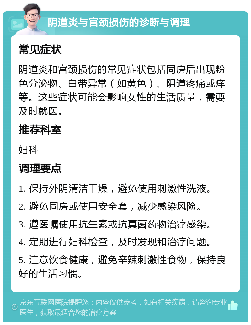 阴道炎与宫颈损伤的诊断与调理 常见症状 阴道炎和宫颈损伤的常见症状包括同房后出现粉色分泌物、白带异常（如黄色）、阴道疼痛或痒等。这些症状可能会影响女性的生活质量，需要及时就医。 推荐科室 妇科 调理要点 1. 保持外阴清洁干燥，避免使用刺激性洗液。 2. 避免同房或使用安全套，减少感染风险。 3. 遵医嘱使用抗生素或抗真菌药物治疗感染。 4. 定期进行妇科检查，及时发现和治疗问题。 5. 注意饮食健康，避免辛辣刺激性食物，保持良好的生活习惯。