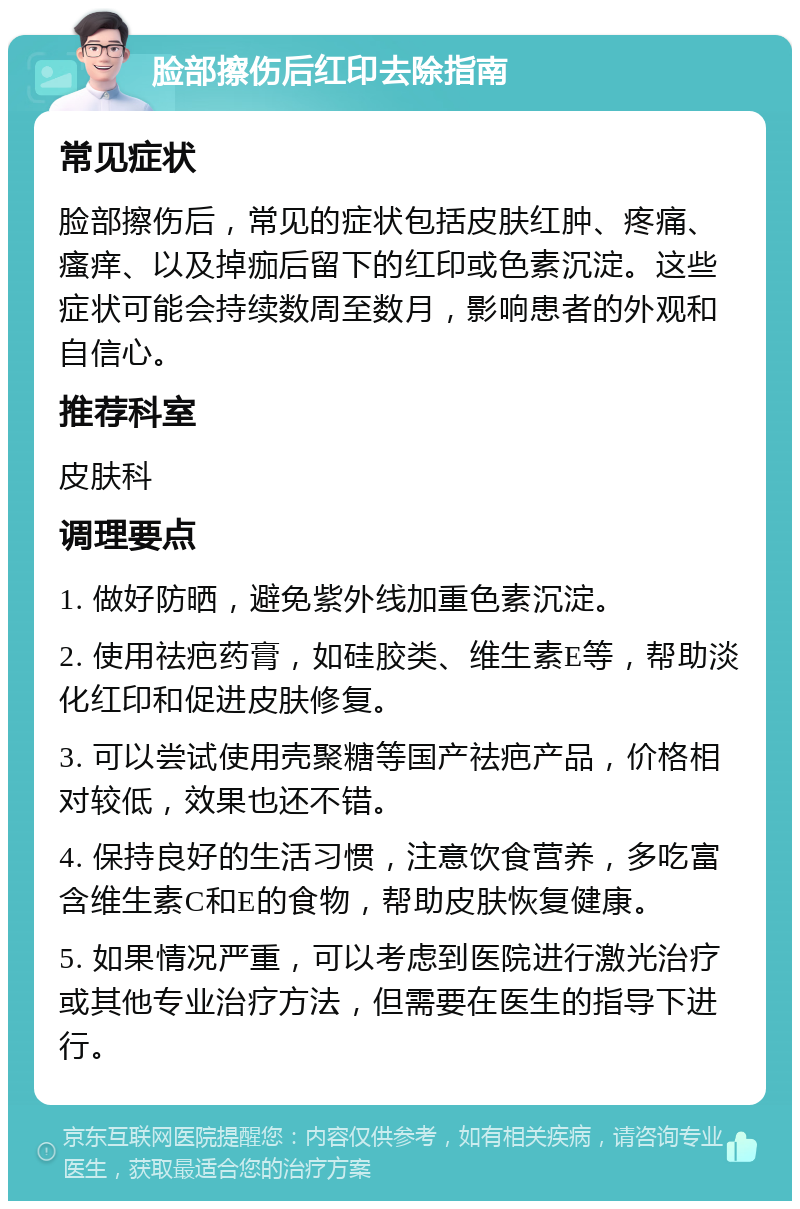 脸部擦伤后红印去除指南 常见症状 脸部擦伤后，常见的症状包括皮肤红肿、疼痛、瘙痒、以及掉痂后留下的红印或色素沉淀。这些症状可能会持续数周至数月，影响患者的外观和自信心。 推荐科室 皮肤科 调理要点 1. 做好防晒，避免紫外线加重色素沉淀。 2. 使用祛疤药膏，如硅胶类、维生素E等，帮助淡化红印和促进皮肤修复。 3. 可以尝试使用壳聚糖等国产祛疤产品，价格相对较低，效果也还不错。 4. 保持良好的生活习惯，注意饮食营养，多吃富含维生素C和E的食物，帮助皮肤恢复健康。 5. 如果情况严重，可以考虑到医院进行激光治疗或其他专业治疗方法，但需要在医生的指导下进行。