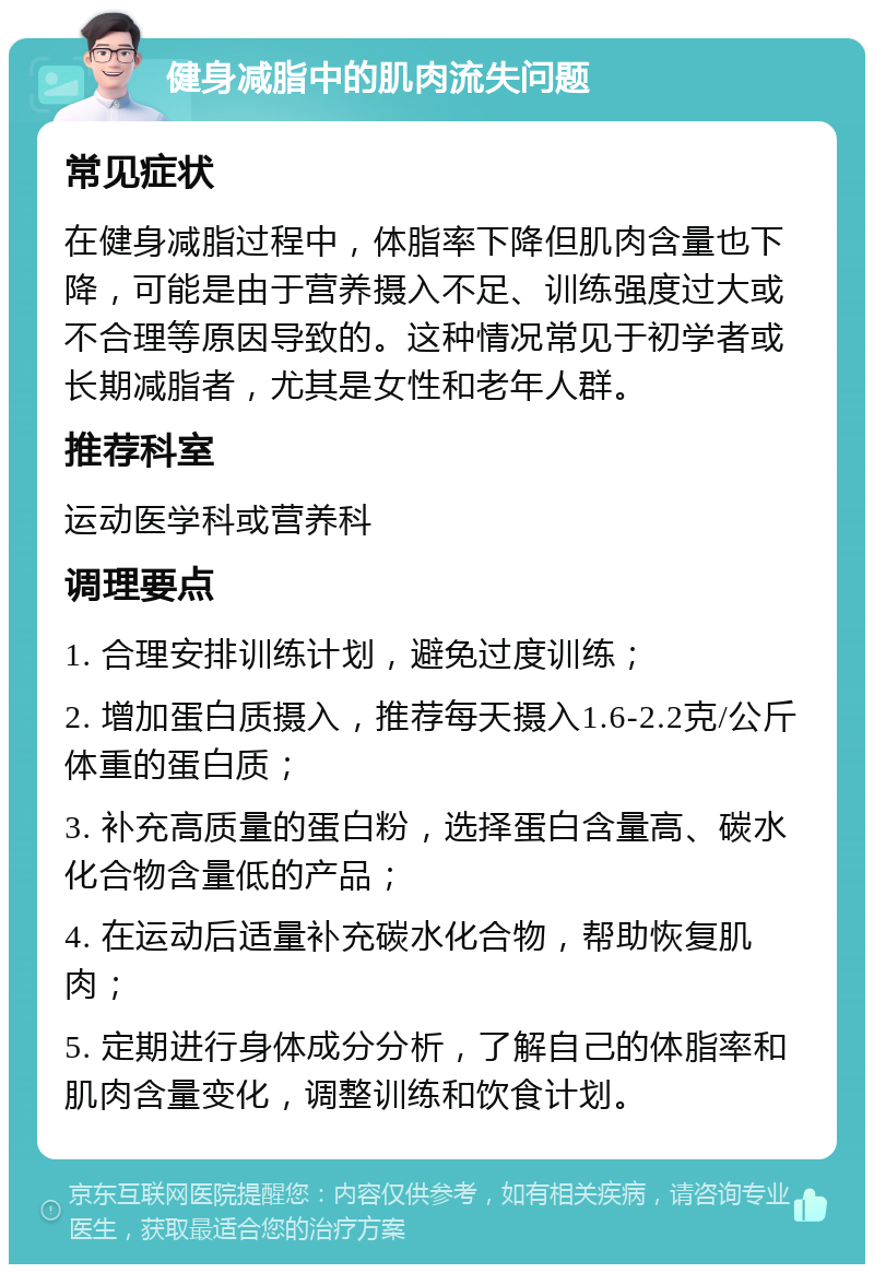 健身减脂中的肌肉流失问题 常见症状 在健身减脂过程中，体脂率下降但肌肉含量也下降，可能是由于营养摄入不足、训练强度过大或不合理等原因导致的。这种情况常见于初学者或长期减脂者，尤其是女性和老年人群。 推荐科室 运动医学科或营养科 调理要点 1. 合理安排训练计划，避免过度训练； 2. 增加蛋白质摄入，推荐每天摄入1.6-2.2克/公斤体重的蛋白质； 3. 补充高质量的蛋白粉，选择蛋白含量高、碳水化合物含量低的产品； 4. 在运动后适量补充碳水化合物，帮助恢复肌肉； 5. 定期进行身体成分分析，了解自己的体脂率和肌肉含量变化，调整训练和饮食计划。