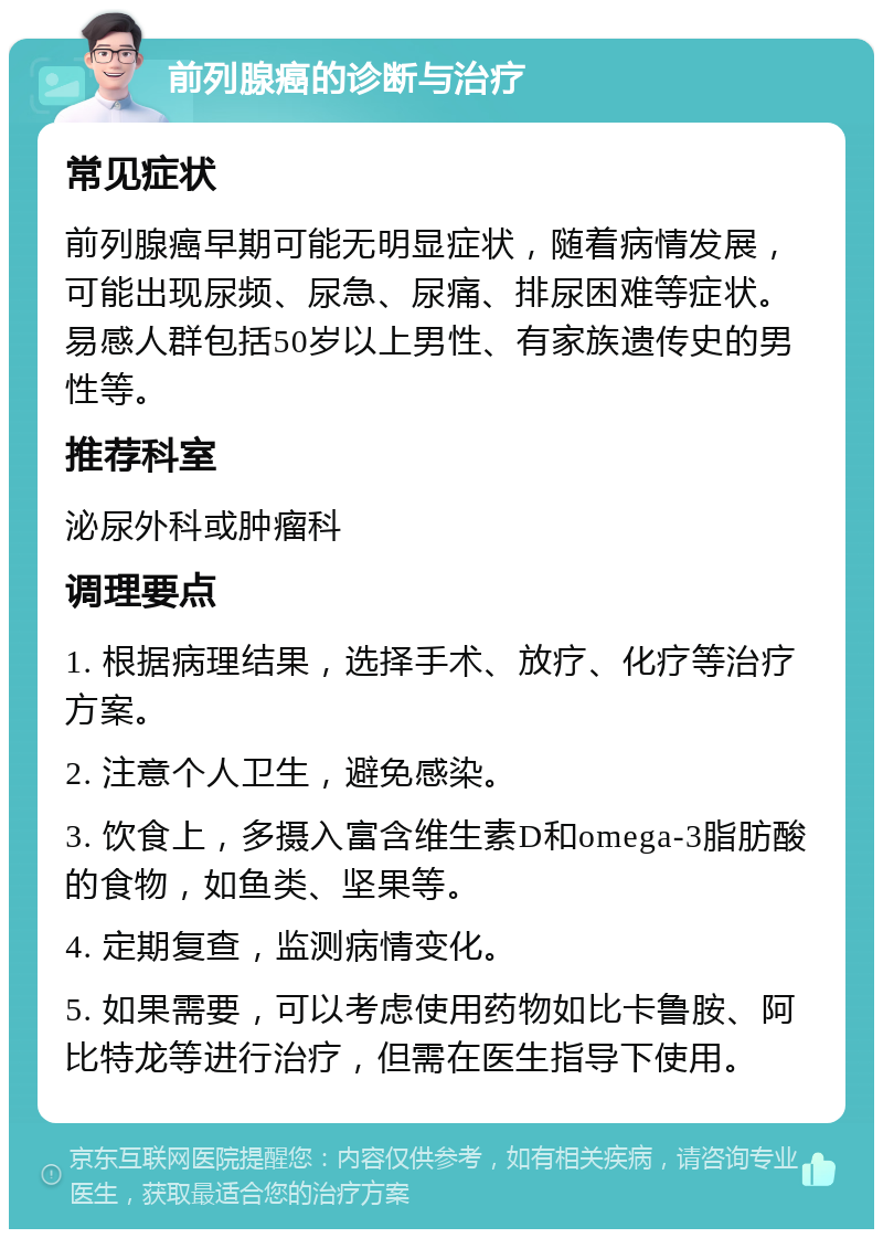 前列腺癌的诊断与治疗 常见症状 前列腺癌早期可能无明显症状，随着病情发展，可能出现尿频、尿急、尿痛、排尿困难等症状。易感人群包括50岁以上男性、有家族遗传史的男性等。 推荐科室 泌尿外科或肿瘤科 调理要点 1. 根据病理结果，选择手术、放疗、化疗等治疗方案。 2. 注意个人卫生，避免感染。 3. 饮食上，多摄入富含维生素D和omega-3脂肪酸的食物，如鱼类、坚果等。 4. 定期复查，监测病情变化。 5. 如果需要，可以考虑使用药物如比卡鲁胺、阿比特龙等进行治疗，但需在医生指导下使用。