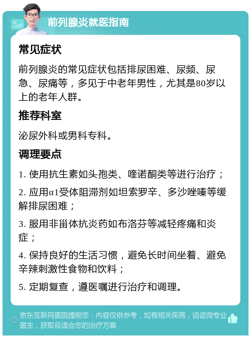 前列腺炎就医指南 常见症状 前列腺炎的常见症状包括排尿困难、尿频、尿急、尿痛等，多见于中老年男性，尤其是80岁以上的老年人群。 推荐科室 泌尿外科或男科专科。 调理要点 1. 使用抗生素如头孢类、喹诺酮类等进行治疗； 2. 应用α1受体阻滞剂如坦索罗辛、多沙唑嗪等缓解排尿困难； 3. 服用非甾体抗炎药如布洛芬等减轻疼痛和炎症； 4. 保持良好的生活习惯，避免长时间坐着、避免辛辣刺激性食物和饮料； 5. 定期复查，遵医嘱进行治疗和调理。