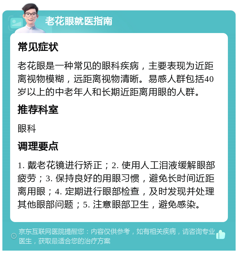 老花眼就医指南 常见症状 老花眼是一种常见的眼科疾病，主要表现为近距离视物模糊，远距离视物清晰。易感人群包括40岁以上的中老年人和长期近距离用眼的人群。 推荐科室 眼科 调理要点 1. 戴老花镜进行矫正；2. 使用人工泪液缓解眼部疲劳；3. 保持良好的用眼习惯，避免长时间近距离用眼；4. 定期进行眼部检查，及时发现并处理其他眼部问题；5. 注意眼部卫生，避免感染。