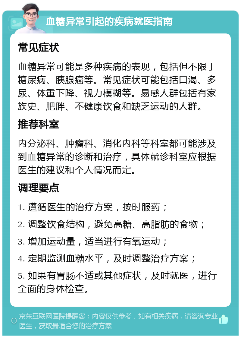 血糖异常引起的疾病就医指南 常见症状 血糖异常可能是多种疾病的表现，包括但不限于糖尿病、胰腺癌等。常见症状可能包括口渴、多尿、体重下降、视力模糊等。易感人群包括有家族史、肥胖、不健康饮食和缺乏运动的人群。 推荐科室 内分泌科、肿瘤科、消化内科等科室都可能涉及到血糖异常的诊断和治疗，具体就诊科室应根据医生的建议和个人情况而定。 调理要点 1. 遵循医生的治疗方案，按时服药； 2. 调整饮食结构，避免高糖、高脂肪的食物； 3. 增加运动量，适当进行有氧运动； 4. 定期监测血糖水平，及时调整治疗方案； 5. 如果有胃肠不适或其他症状，及时就医，进行全面的身体检查。