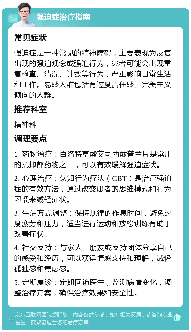 强迫症治疗指南 常见症状 强迫症是一种常见的精神障碍，主要表现为反复出现的强迫观念或强迫行为，患者可能会出现重复检查、清洗、计数等行为，严重影响日常生活和工作。易感人群包括有过度责任感、完美主义倾向的人群。 推荐科室 精神科 调理要点 1. 药物治疗：百洛特草酸艾司西酞普兰片是常用的抗抑郁药物之一，可以有效缓解强迫症状。 2. 心理治疗：认知行为疗法（CBT）是治疗强迫症的有效方法，通过改变患者的思维模式和行为习惯来减轻症状。 3. 生活方式调整：保持规律的作息时间，避免过度疲劳和压力，适当进行运动和放松训练有助于改善症状。 4. 社交支持：与家人、朋友或支持团体分享自己的感受和经历，可以获得情感支持和理解，减轻孤独感和焦虑感。 5. 定期复诊：定期回访医生，监测病情变化，调整治疗方案，确保治疗效果和安全性。