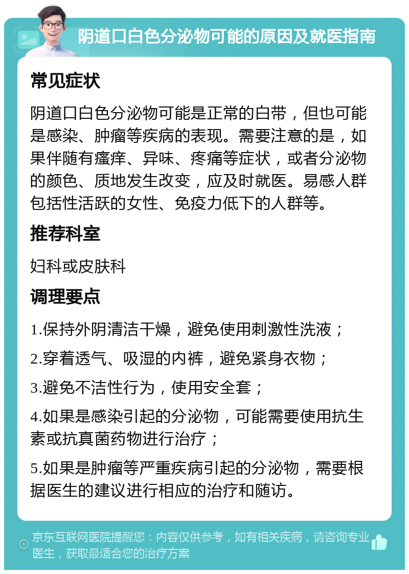 阴道口白色分泌物可能的原因及就医指南 常见症状 阴道口白色分泌物可能是正常的白带，但也可能是感染、肿瘤等疾病的表现。需要注意的是，如果伴随有瘙痒、异味、疼痛等症状，或者分泌物的颜色、质地发生改变，应及时就医。易感人群包括性活跃的女性、免疫力低下的人群等。 推荐科室 妇科或皮肤科 调理要点 1.保持外阴清洁干燥，避免使用刺激性洗液； 2.穿着透气、吸湿的内裤，避免紧身衣物； 3.避免不洁性行为，使用安全套； 4.如果是感染引起的分泌物，可能需要使用抗生素或抗真菌药物进行治疗； 5.如果是肿瘤等严重疾病引起的分泌物，需要根据医生的建议进行相应的治疗和随访。