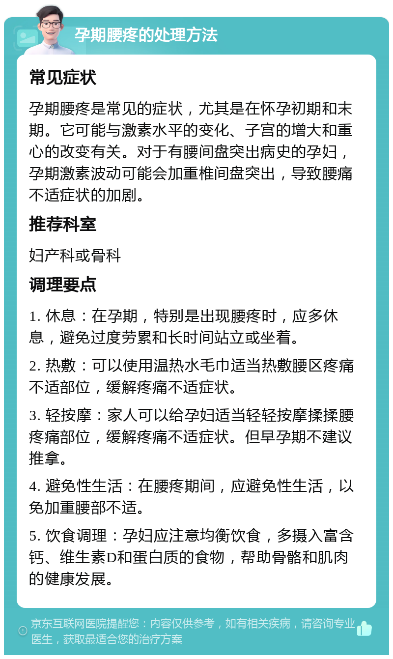 孕期腰疼的处理方法 常见症状 孕期腰疼是常见的症状，尤其是在怀孕初期和末期。它可能与激素水平的变化、子宫的增大和重心的改变有关。对于有腰间盘突出病史的孕妇，孕期激素波动可能会加重椎间盘突出，导致腰痛不适症状的加剧。 推荐科室 妇产科或骨科 调理要点 1. 休息：在孕期，特别是出现腰疼时，应多休息，避免过度劳累和长时间站立或坐着。 2. 热敷：可以使用温热水毛巾适当热敷腰区疼痛不适部位，缓解疼痛不适症状。 3. 轻按摩：家人可以给孕妇适当轻轻按摩揉揉腰疼痛部位，缓解疼痛不适症状。但早孕期不建议推拿。 4. 避免性生活：在腰疼期间，应避免性生活，以免加重腰部不适。 5. 饮食调理：孕妇应注意均衡饮食，多摄入富含钙、维生素D和蛋白质的食物，帮助骨骼和肌肉的健康发展。