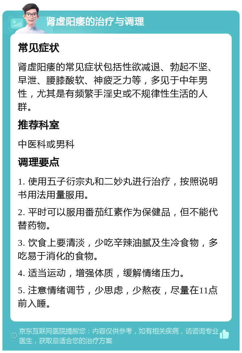 肾虚阳痿的治疗与调理 常见症状 肾虚阳痿的常见症状包括性欲减退、勃起不坚、早泄、腰膝酸软、神疲乏力等，多见于中年男性，尤其是有频繁手淫史或不规律性生活的人群。 推荐科室 中医科或男科 调理要点 1. 使用五子衍宗丸和二妙丸进行治疗，按照说明书用法用量服用。 2. 平时可以服用番茄红素作为保健品，但不能代替药物。 3. 饮食上要清淡，少吃辛辣油腻及生冷食物，多吃易于消化的食物。 4. 适当运动，增强体质，缓解情绪压力。 5. 注意情绪调节，少思虑，少熬夜，尽量在11点前入睡。