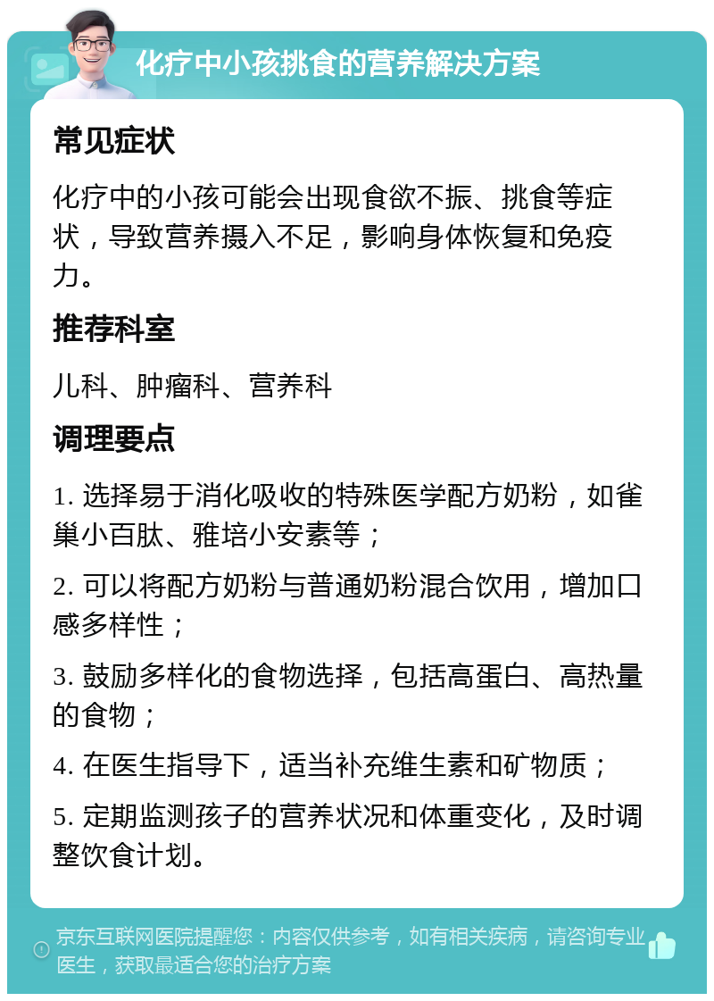 化疗中小孩挑食的营养解决方案 常见症状 化疗中的小孩可能会出现食欲不振、挑食等症状，导致营养摄入不足，影响身体恢复和免疫力。 推荐科室 儿科、肿瘤科、营养科 调理要点 1. 选择易于消化吸收的特殊医学配方奶粉，如雀巢小百肽、雅培小安素等； 2. 可以将配方奶粉与普通奶粉混合饮用，增加口感多样性； 3. 鼓励多样化的食物选择，包括高蛋白、高热量的食物； 4. 在医生指导下，适当补充维生素和矿物质； 5. 定期监测孩子的营养状况和体重变化，及时调整饮食计划。