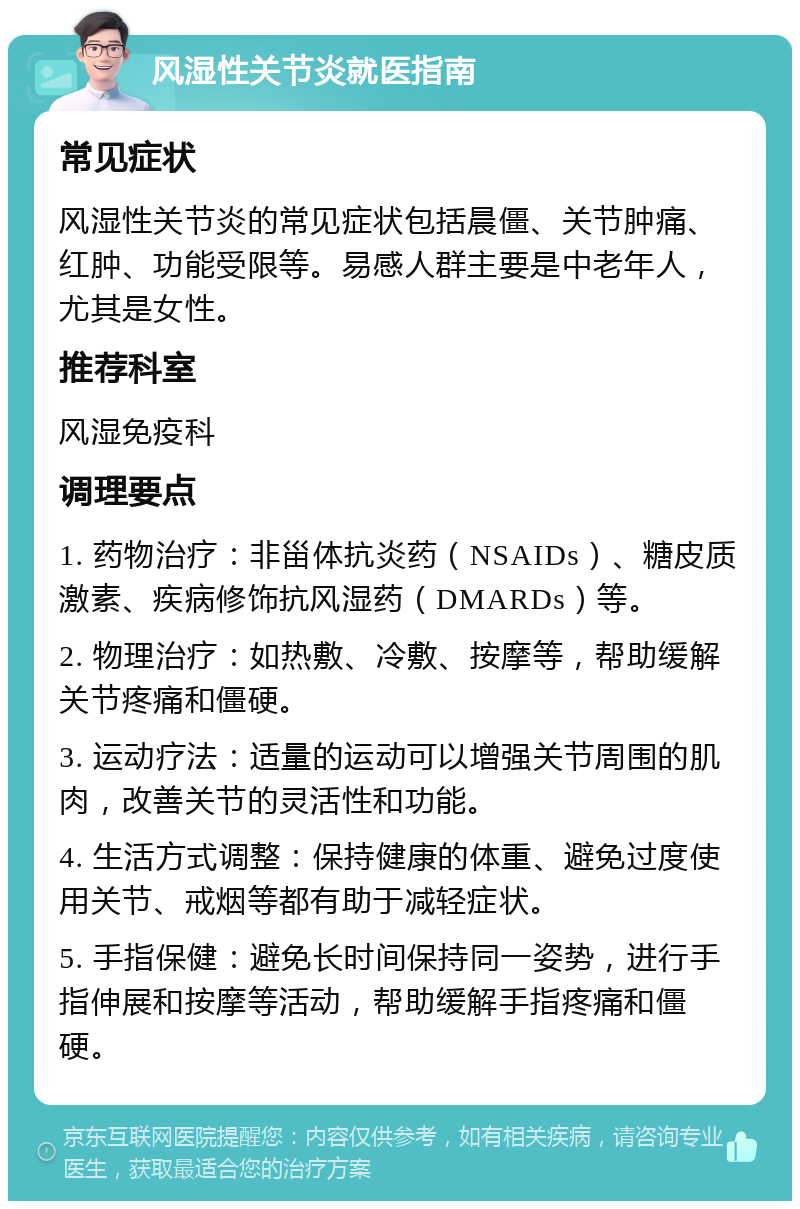 风湿性关节炎就医指南 常见症状 风湿性关节炎的常见症状包括晨僵、关节肿痛、红肿、功能受限等。易感人群主要是中老年人，尤其是女性。 推荐科室 风湿免疫科 调理要点 1. 药物治疗：非甾体抗炎药（NSAIDs）、糖皮质激素、疾病修饰抗风湿药（DMARDs）等。 2. 物理治疗：如热敷、冷敷、按摩等，帮助缓解关节疼痛和僵硬。 3. 运动疗法：适量的运动可以增强关节周围的肌肉，改善关节的灵活性和功能。 4. 生活方式调整：保持健康的体重、避免过度使用关节、戒烟等都有助于减轻症状。 5. 手指保健：避免长时间保持同一姿势，进行手指伸展和按摩等活动，帮助缓解手指疼痛和僵硬。