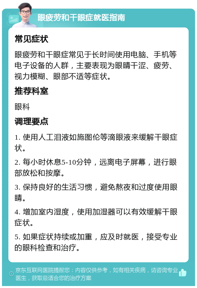 眼疲劳和干眼症就医指南 常见症状 眼疲劳和干眼症常见于长时间使用电脑、手机等电子设备的人群，主要表现为眼睛干涩、疲劳、视力模糊、眼部不适等症状。 推荐科室 眼科 调理要点 1. 使用人工泪液如施图伦等滴眼液来缓解干眼症状。 2. 每小时休息5-10分钟，远离电子屏幕，进行眼部放松和按摩。 3. 保持良好的生活习惯，避免熬夜和过度使用眼睛。 4. 增加室内湿度，使用加湿器可以有效缓解干眼症状。 5. 如果症状持续或加重，应及时就医，接受专业的眼科检查和治疗。