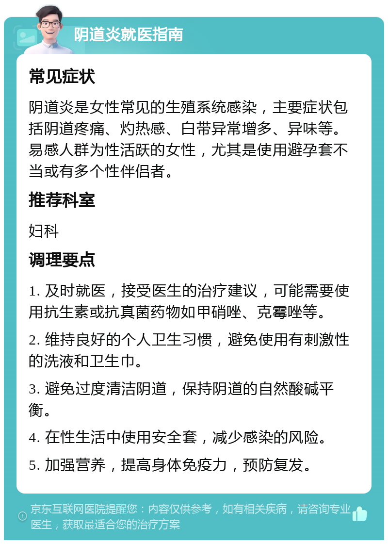 阴道炎就医指南 常见症状 阴道炎是女性常见的生殖系统感染，主要症状包括阴道疼痛、灼热感、白带异常增多、异味等。易感人群为性活跃的女性，尤其是使用避孕套不当或有多个性伴侣者。 推荐科室 妇科 调理要点 1. 及时就医，接受医生的治疗建议，可能需要使用抗生素或抗真菌药物如甲硝唑、克霉唑等。 2. 维持良好的个人卫生习惯，避免使用有刺激性的洗液和卫生巾。 3. 避免过度清洁阴道，保持阴道的自然酸碱平衡。 4. 在性生活中使用安全套，减少感染的风险。 5. 加强营养，提高身体免疫力，预防复发。