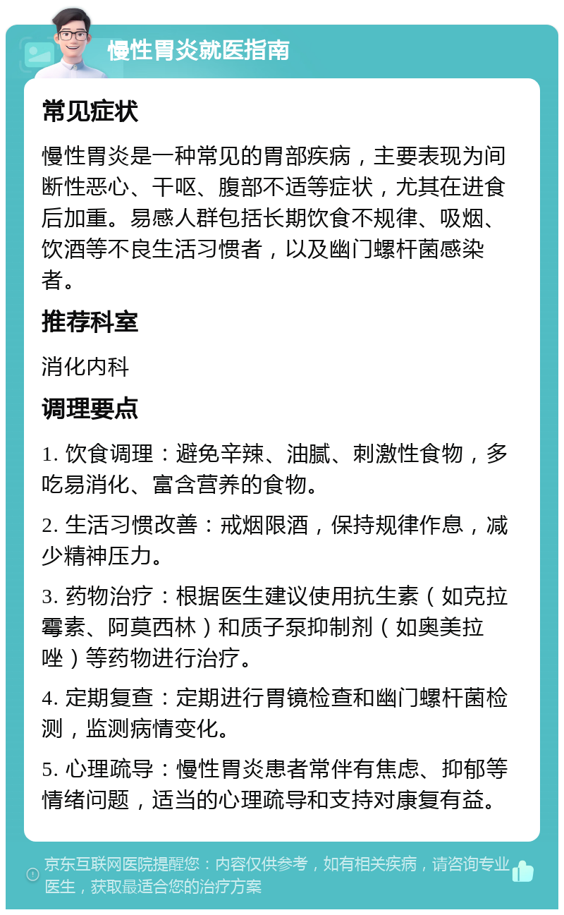 慢性胃炎就医指南 常见症状 慢性胃炎是一种常见的胃部疾病，主要表现为间断性恶心、干呕、腹部不适等症状，尤其在进食后加重。易感人群包括长期饮食不规律、吸烟、饮酒等不良生活习惯者，以及幽门螺杆菌感染者。 推荐科室 消化内科 调理要点 1. 饮食调理：避免辛辣、油腻、刺激性食物，多吃易消化、富含营养的食物。 2. 生活习惯改善：戒烟限酒，保持规律作息，减少精神压力。 3. 药物治疗：根据医生建议使用抗生素（如克拉霉素、阿莫西林）和质子泵抑制剂（如奥美拉唑）等药物进行治疗。 4. 定期复查：定期进行胃镜检查和幽门螺杆菌检测，监测病情变化。 5. 心理疏导：慢性胃炎患者常伴有焦虑、抑郁等情绪问题，适当的心理疏导和支持对康复有益。