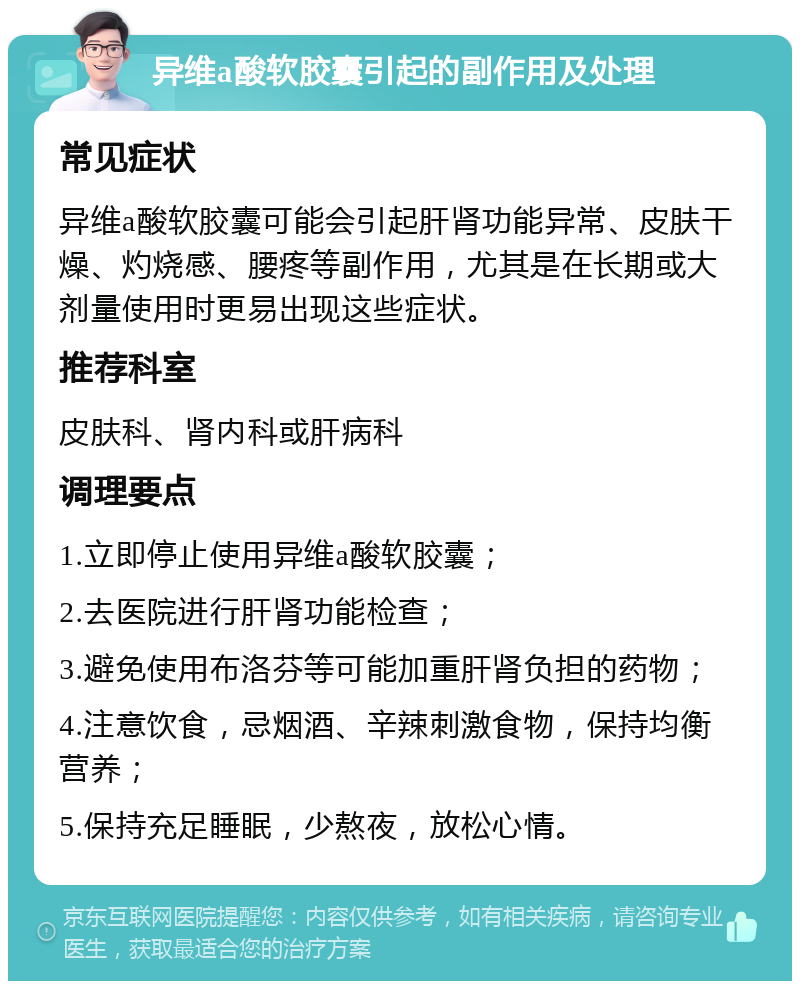 异维a酸软胶囊引起的副作用及处理 常见症状 异维a酸软胶囊可能会引起肝肾功能异常、皮肤干燥、灼烧感、腰疼等副作用，尤其是在长期或大剂量使用时更易出现这些症状。 推荐科室 皮肤科、肾内科或肝病科 调理要点 1.立即停止使用异维a酸软胶囊； 2.去医院进行肝肾功能检查； 3.避免使用布洛芬等可能加重肝肾负担的药物； 4.注意饮食，忌烟酒、辛辣刺激食物，保持均衡营养； 5.保持充足睡眠，少熬夜，放松心情。