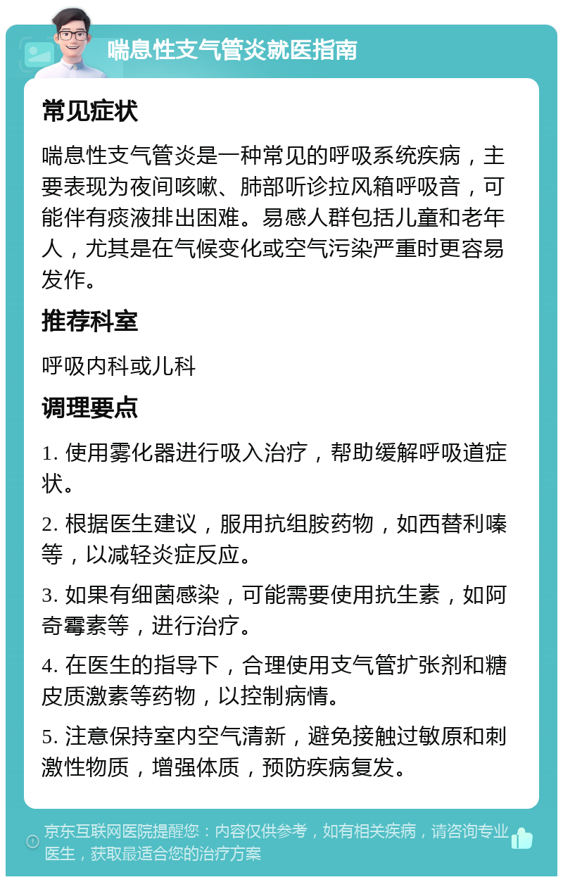 喘息性支气管炎就医指南 常见症状 喘息性支气管炎是一种常见的呼吸系统疾病，主要表现为夜间咳嗽、肺部听诊拉风箱呼吸音，可能伴有痰液排出困难。易感人群包括儿童和老年人，尤其是在气候变化或空气污染严重时更容易发作。 推荐科室 呼吸内科或儿科 调理要点 1. 使用雾化器进行吸入治疗，帮助缓解呼吸道症状。 2. 根据医生建议，服用抗组胺药物，如西替利嗪等，以减轻炎症反应。 3. 如果有细菌感染，可能需要使用抗生素，如阿奇霉素等，进行治疗。 4. 在医生的指导下，合理使用支气管扩张剂和糖皮质激素等药物，以控制病情。 5. 注意保持室内空气清新，避免接触过敏原和刺激性物质，增强体质，预防疾病复发。