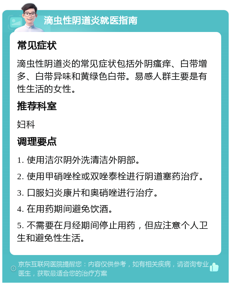 滴虫性阴道炎就医指南 常见症状 滴虫性阴道炎的常见症状包括外阴瘙痒、白带增多、白带异味和黄绿色白带。易感人群主要是有性生活的女性。 推荐科室 妇科 调理要点 1. 使用洁尔阴外洗清洁外阴部。 2. 使用甲硝唑栓或双唑泰栓进行阴道塞药治疗。 3. 口服妇炎康片和奥硝唑进行治疗。 4. 在用药期间避免饮酒。 5. 不需要在月经期间停止用药，但应注意个人卫生和避免性生活。