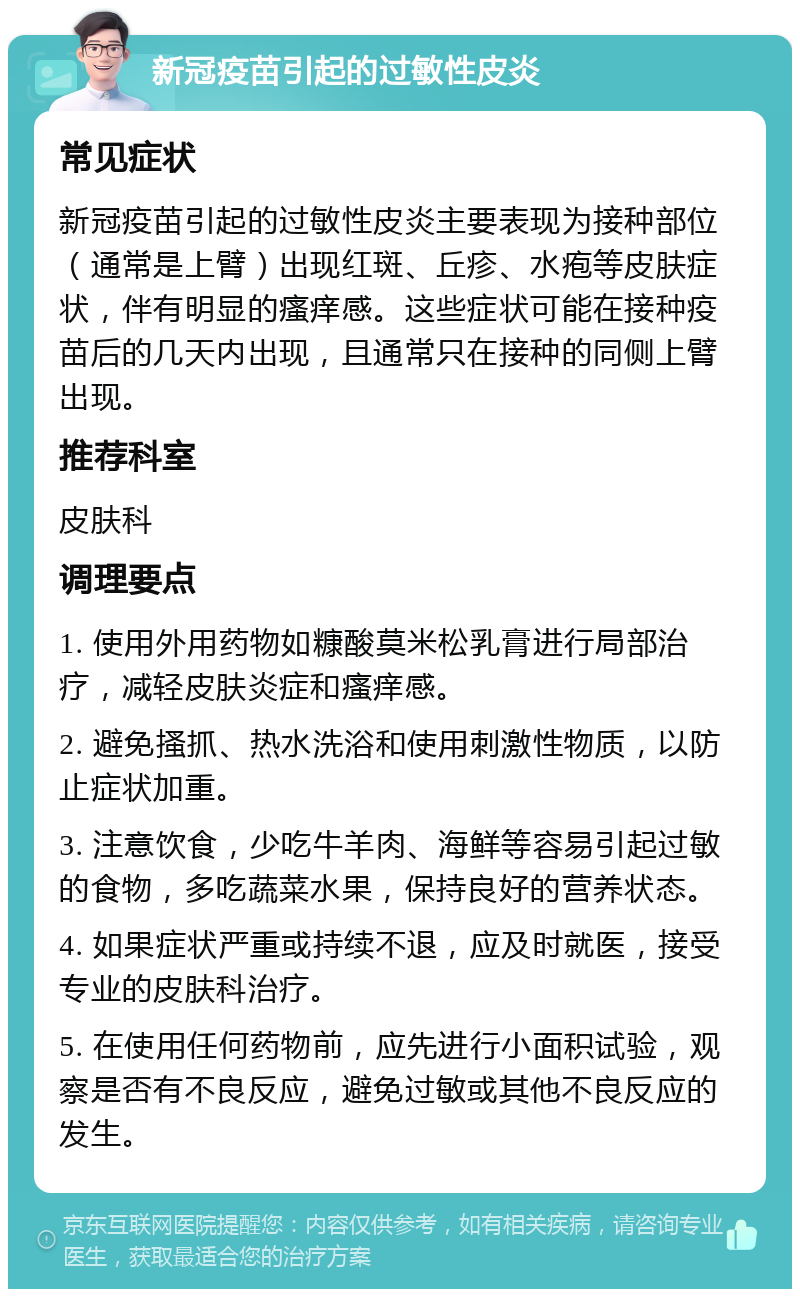 新冠疫苗引起的过敏性皮炎 常见症状 新冠疫苗引起的过敏性皮炎主要表现为接种部位（通常是上臂）出现红斑、丘疹、水疱等皮肤症状，伴有明显的瘙痒感。这些症状可能在接种疫苗后的几天内出现，且通常只在接种的同侧上臂出现。 推荐科室 皮肤科 调理要点 1. 使用外用药物如糠酸莫米松乳膏进行局部治疗，减轻皮肤炎症和瘙痒感。 2. 避免搔抓、热水洗浴和使用刺激性物质，以防止症状加重。 3. 注意饮食，少吃牛羊肉、海鲜等容易引起过敏的食物，多吃蔬菜水果，保持良好的营养状态。 4. 如果症状严重或持续不退，应及时就医，接受专业的皮肤科治疗。 5. 在使用任何药物前，应先进行小面积试验，观察是否有不良反应，避免过敏或其他不良反应的发生。