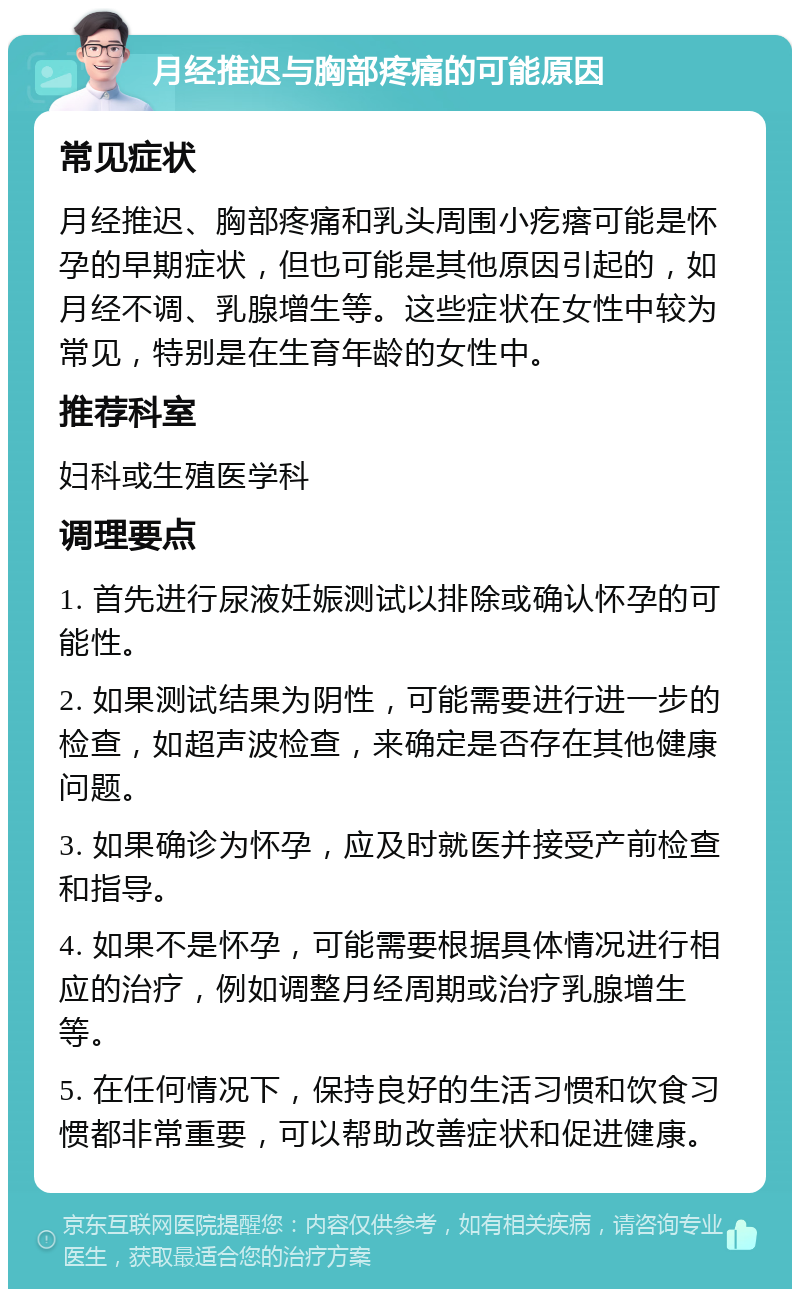 月经推迟与胸部疼痛的可能原因 常见症状 月经推迟、胸部疼痛和乳头周围小疙瘩可能是怀孕的早期症状，但也可能是其他原因引起的，如月经不调、乳腺增生等。这些症状在女性中较为常见，特别是在生育年龄的女性中。 推荐科室 妇科或生殖医学科 调理要点 1. 首先进行尿液妊娠测试以排除或确认怀孕的可能性。 2. 如果测试结果为阴性，可能需要进行进一步的检查，如超声波检查，来确定是否存在其他健康问题。 3. 如果确诊为怀孕，应及时就医并接受产前检查和指导。 4. 如果不是怀孕，可能需要根据具体情况进行相应的治疗，例如调整月经周期或治疗乳腺增生等。 5. 在任何情况下，保持良好的生活习惯和饮食习惯都非常重要，可以帮助改善症状和促进健康。