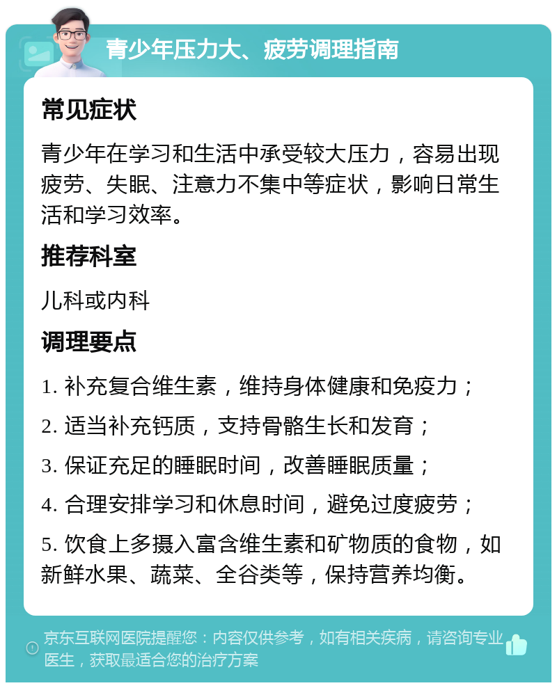 青少年压力大、疲劳调理指南 常见症状 青少年在学习和生活中承受较大压力，容易出现疲劳、失眠、注意力不集中等症状，影响日常生活和学习效率。 推荐科室 儿科或内科 调理要点 1. 补充复合维生素，维持身体健康和免疫力； 2. 适当补充钙质，支持骨骼生长和发育； 3. 保证充足的睡眠时间，改善睡眠质量； 4. 合理安排学习和休息时间，避免过度疲劳； 5. 饮食上多摄入富含维生素和矿物质的食物，如新鲜水果、蔬菜、全谷类等，保持营养均衡。