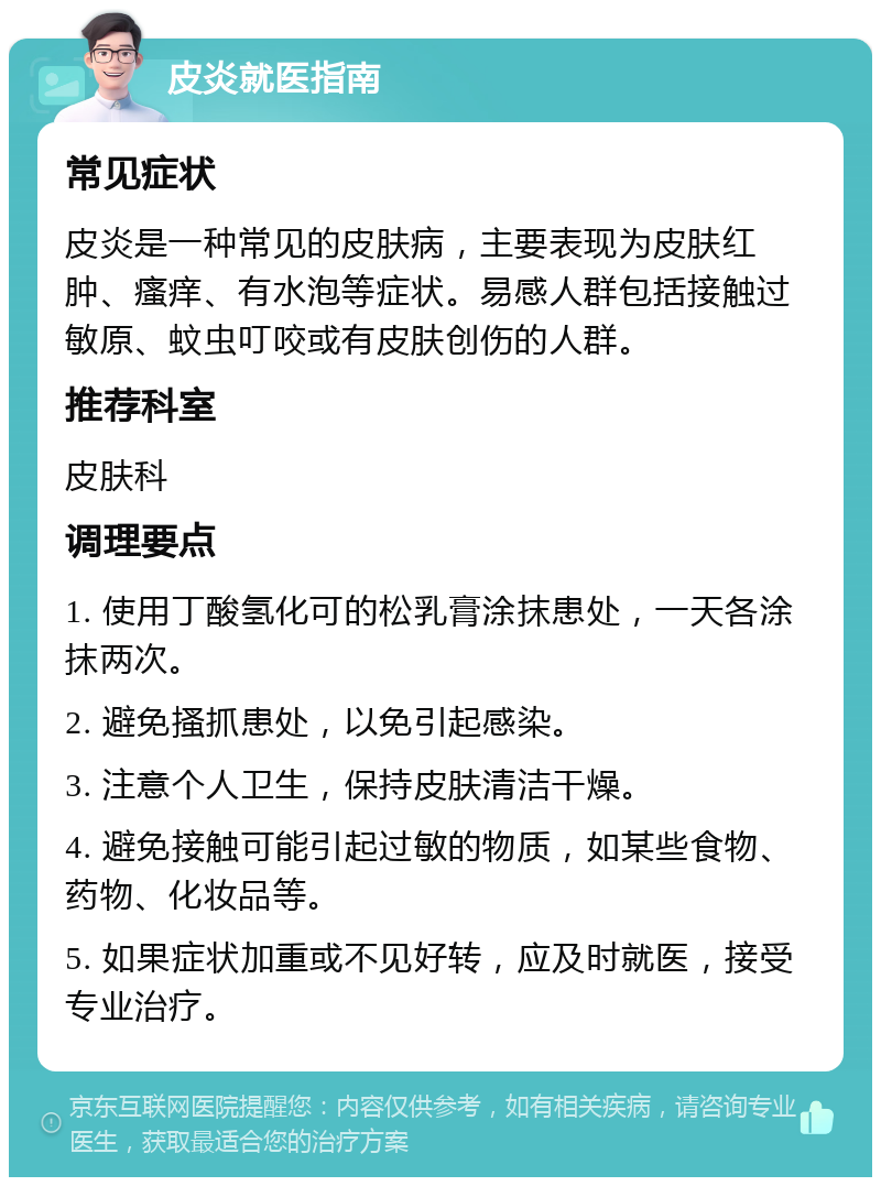 皮炎就医指南 常见症状 皮炎是一种常见的皮肤病，主要表现为皮肤红肿、瘙痒、有水泡等症状。易感人群包括接触过敏原、蚊虫叮咬或有皮肤创伤的人群。 推荐科室 皮肤科 调理要点 1. 使用丁酸氢化可的松乳膏涂抹患处，一天各涂抹两次。 2. 避免搔抓患处，以免引起感染。 3. 注意个人卫生，保持皮肤清洁干燥。 4. 避免接触可能引起过敏的物质，如某些食物、药物、化妆品等。 5. 如果症状加重或不见好转，应及时就医，接受专业治疗。