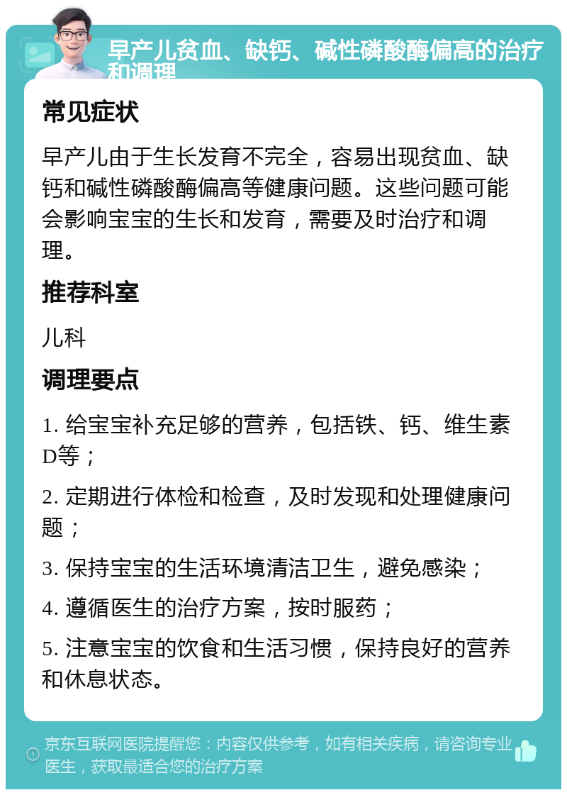 早产儿贫血、缺钙、碱性磷酸酶偏高的治疗和调理 常见症状 早产儿由于生长发育不完全，容易出现贫血、缺钙和碱性磷酸酶偏高等健康问题。这些问题可能会影响宝宝的生长和发育，需要及时治疗和调理。 推荐科室 儿科 调理要点 1. 给宝宝补充足够的营养，包括铁、钙、维生素D等； 2. 定期进行体检和检查，及时发现和处理健康问题； 3. 保持宝宝的生活环境清洁卫生，避免感染； 4. 遵循医生的治疗方案，按时服药； 5. 注意宝宝的饮食和生活习惯，保持良好的营养和休息状态。