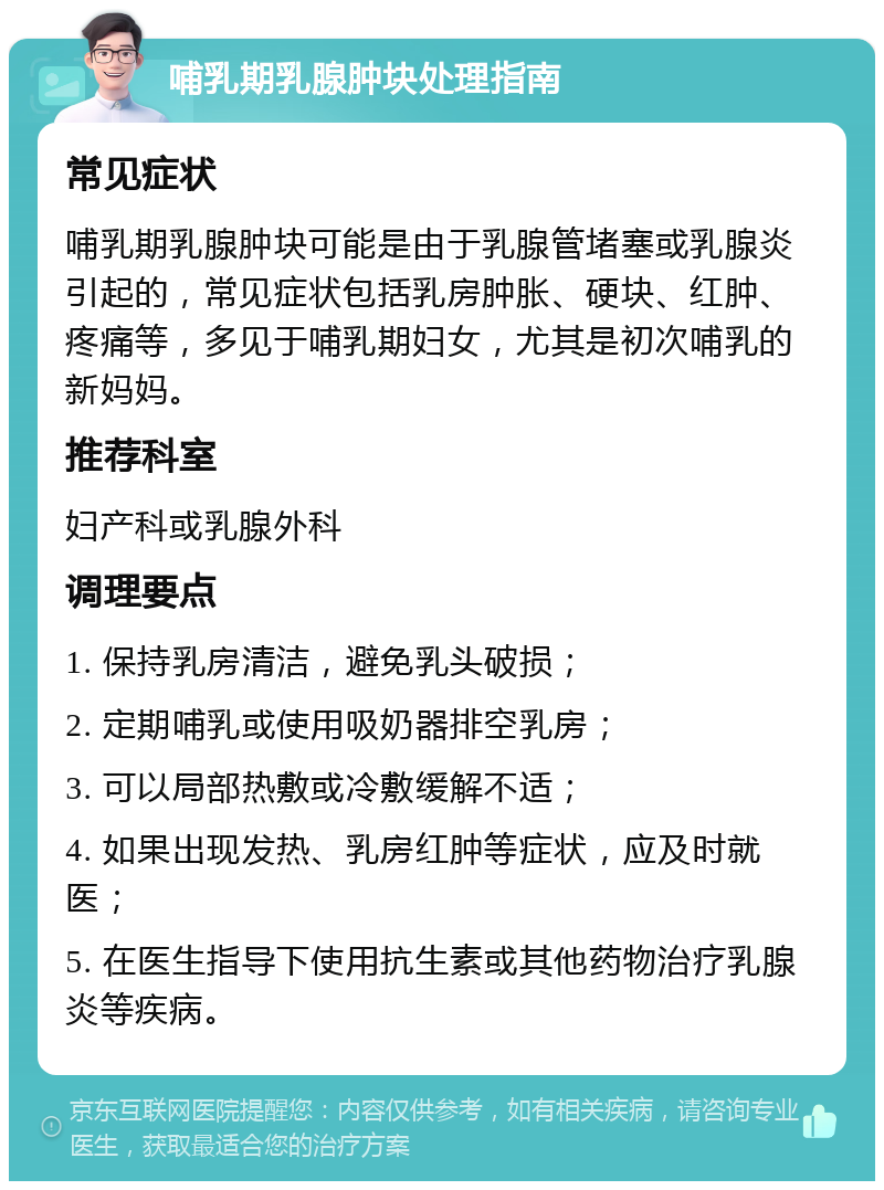 哺乳期乳腺肿块处理指南 常见症状 哺乳期乳腺肿块可能是由于乳腺管堵塞或乳腺炎引起的，常见症状包括乳房肿胀、硬块、红肿、疼痛等，多见于哺乳期妇女，尤其是初次哺乳的新妈妈。 推荐科室 妇产科或乳腺外科 调理要点 1. 保持乳房清洁，避免乳头破损； 2. 定期哺乳或使用吸奶器排空乳房； 3. 可以局部热敷或冷敷缓解不适； 4. 如果出现发热、乳房红肿等症状，应及时就医； 5. 在医生指导下使用抗生素或其他药物治疗乳腺炎等疾病。