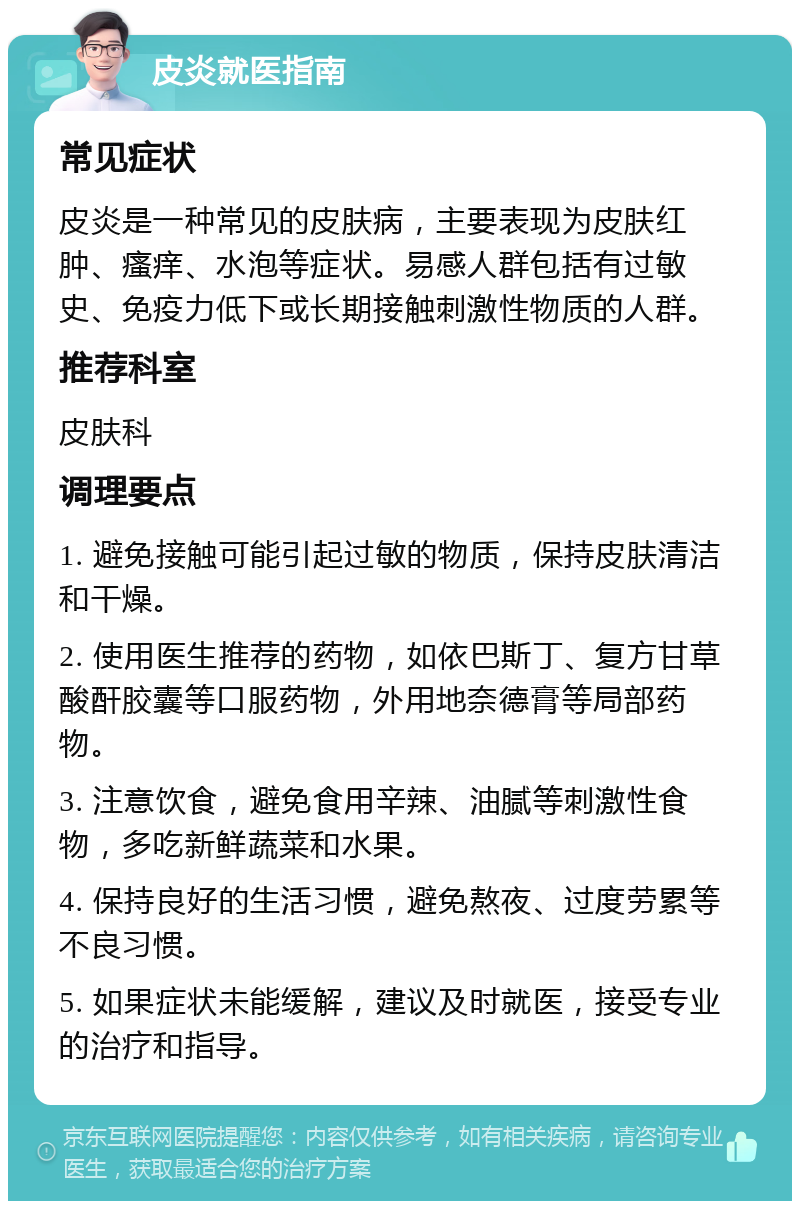 皮炎就医指南 常见症状 皮炎是一种常见的皮肤病，主要表现为皮肤红肿、瘙痒、水泡等症状。易感人群包括有过敏史、免疫力低下或长期接触刺激性物质的人群。 推荐科室 皮肤科 调理要点 1. 避免接触可能引起过敏的物质，保持皮肤清洁和干燥。 2. 使用医生推荐的药物，如依巴斯丁、复方甘草酸酐胶囊等口服药物，外用地奈德膏等局部药物。 3. 注意饮食，避免食用辛辣、油腻等刺激性食物，多吃新鲜蔬菜和水果。 4. 保持良好的生活习惯，避免熬夜、过度劳累等不良习惯。 5. 如果症状未能缓解，建议及时就医，接受专业的治疗和指导。