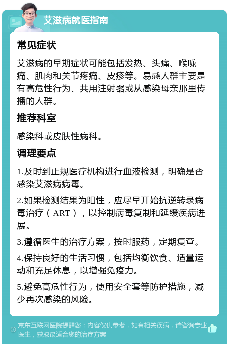 艾滋病就医指南 常见症状 艾滋病的早期症状可能包括发热、头痛、喉咙痛、肌肉和关节疼痛、皮疹等。易感人群主要是有高危性行为、共用注射器或从感染母亲那里传播的人群。 推荐科室 感染科或皮肤性病科。 调理要点 1.及时到正规医疗机构进行血液检测，明确是否感染艾滋病病毒。 2.如果检测结果为阳性，应尽早开始抗逆转录病毒治疗（ART），以控制病毒复制和延缓疾病进展。 3.遵循医生的治疗方案，按时服药，定期复查。 4.保持良好的生活习惯，包括均衡饮食、适量运动和充足休息，以增强免疫力。 5.避免高危性行为，使用安全套等防护措施，减少再次感染的风险。