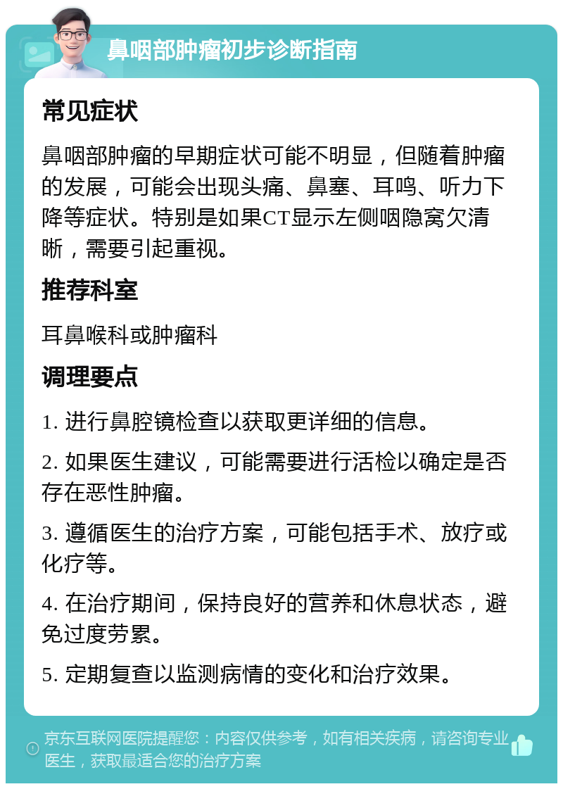 鼻咽部肿瘤初步诊断指南 常见症状 鼻咽部肿瘤的早期症状可能不明显，但随着肿瘤的发展，可能会出现头痛、鼻塞、耳鸣、听力下降等症状。特别是如果CT显示左侧咽隐窝欠清晰，需要引起重视。 推荐科室 耳鼻喉科或肿瘤科 调理要点 1. 进行鼻腔镜检查以获取更详细的信息。 2. 如果医生建议，可能需要进行活检以确定是否存在恶性肿瘤。 3. 遵循医生的治疗方案，可能包括手术、放疗或化疗等。 4. 在治疗期间，保持良好的营养和休息状态，避免过度劳累。 5. 定期复查以监测病情的变化和治疗效果。