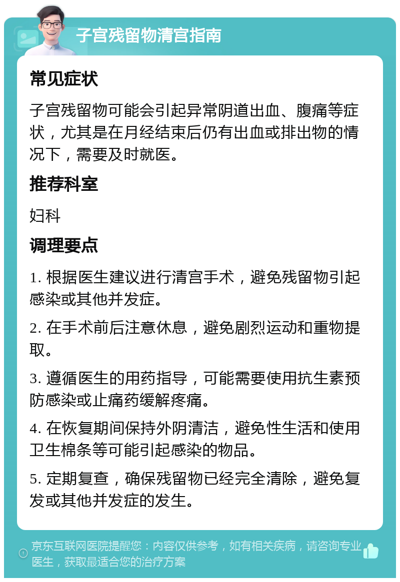 子宫残留物清宫指南 常见症状 子宫残留物可能会引起异常阴道出血、腹痛等症状，尤其是在月经结束后仍有出血或排出物的情况下，需要及时就医。 推荐科室 妇科 调理要点 1. 根据医生建议进行清宫手术，避免残留物引起感染或其他并发症。 2. 在手术前后注意休息，避免剧烈运动和重物提取。 3. 遵循医生的用药指导，可能需要使用抗生素预防感染或止痛药缓解疼痛。 4. 在恢复期间保持外阴清洁，避免性生活和使用卫生棉条等可能引起感染的物品。 5. 定期复查，确保残留物已经完全清除，避免复发或其他并发症的发生。