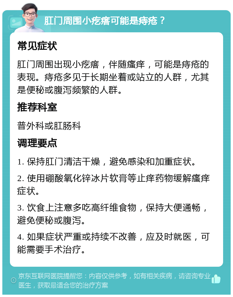 肛门周围小疙瘩可能是痔疮？ 常见症状 肛门周围出现小疙瘩，伴随瘙痒，可能是痔疮的表现。痔疮多见于长期坐着或站立的人群，尤其是便秘或腹泻频繁的人群。 推荐科室 普外科或肛肠科 调理要点 1. 保持肛门清洁干燥，避免感染和加重症状。 2. 使用硼酸氧化锌冰片软膏等止痒药物缓解瘙痒症状。 3. 饮食上注意多吃高纤维食物，保持大便通畅，避免便秘或腹泻。 4. 如果症状严重或持续不改善，应及时就医，可能需要手术治疗。