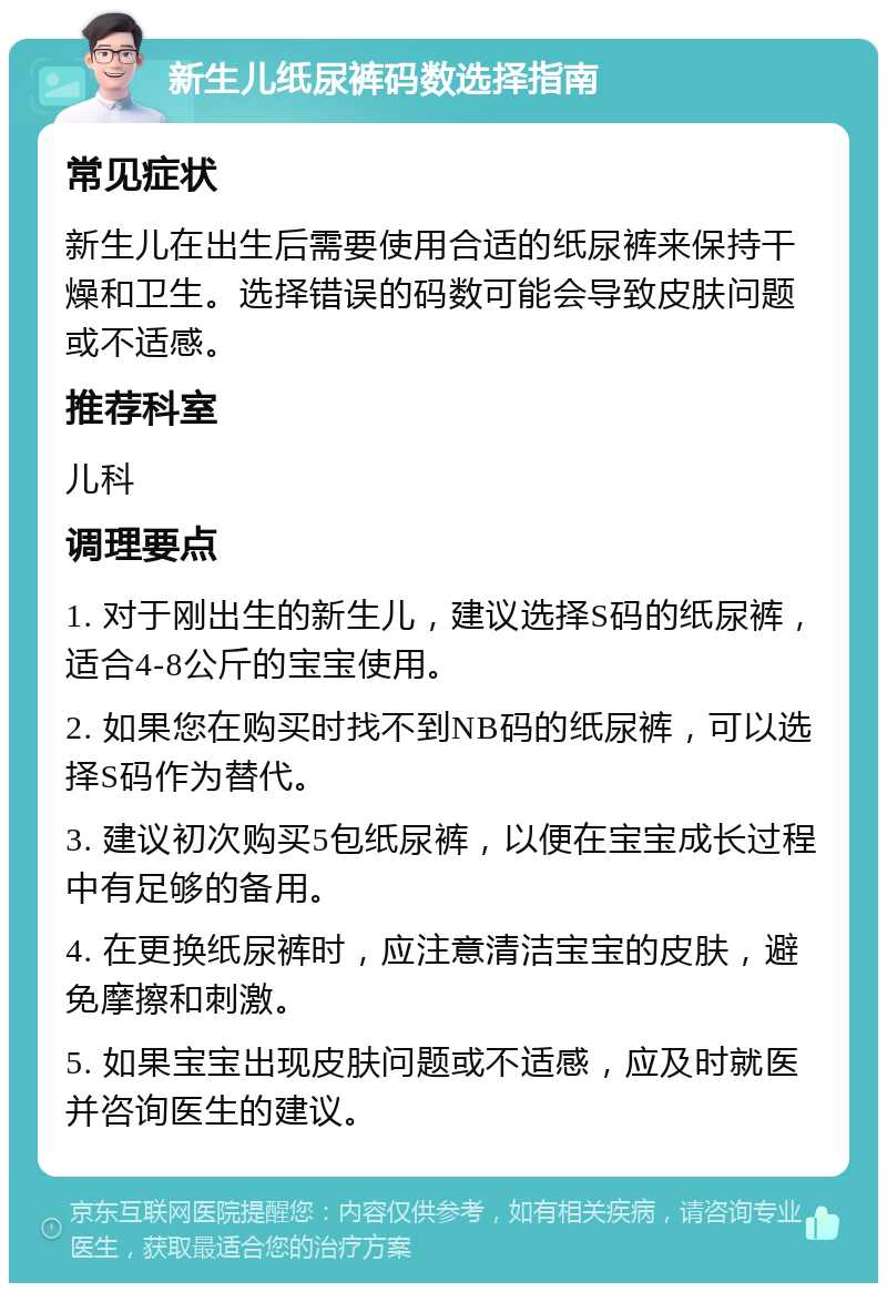 新生儿纸尿裤码数选择指南 常见症状 新生儿在出生后需要使用合适的纸尿裤来保持干燥和卫生。选择错误的码数可能会导致皮肤问题或不适感。 推荐科室 儿科 调理要点 1. 对于刚出生的新生儿，建议选择S码的纸尿裤，适合4-8公斤的宝宝使用。 2. 如果您在购买时找不到NB码的纸尿裤，可以选择S码作为替代。 3. 建议初次购买5包纸尿裤，以便在宝宝成长过程中有足够的备用。 4. 在更换纸尿裤时，应注意清洁宝宝的皮肤，避免摩擦和刺激。 5. 如果宝宝出现皮肤问题或不适感，应及时就医并咨询医生的建议。