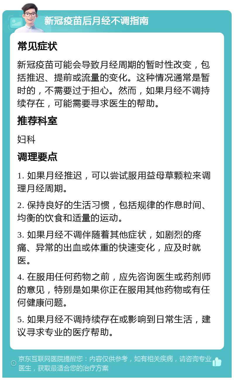 新冠疫苗后月经不调指南 常见症状 新冠疫苗可能会导致月经周期的暂时性改变，包括推迟、提前或流量的变化。这种情况通常是暂时的，不需要过于担心。然而，如果月经不调持续存在，可能需要寻求医生的帮助。 推荐科室 妇科 调理要点 1. 如果月经推迟，可以尝试服用益母草颗粒来调理月经周期。 2. 保持良好的生活习惯，包括规律的作息时间、均衡的饮食和适量的运动。 3. 如果月经不调伴随着其他症状，如剧烈的疼痛、异常的出血或体重的快速变化，应及时就医。 4. 在服用任何药物之前，应先咨询医生或药剂师的意见，特别是如果你正在服用其他药物或有任何健康问题。 5. 如果月经不调持续存在或影响到日常生活，建议寻求专业的医疗帮助。