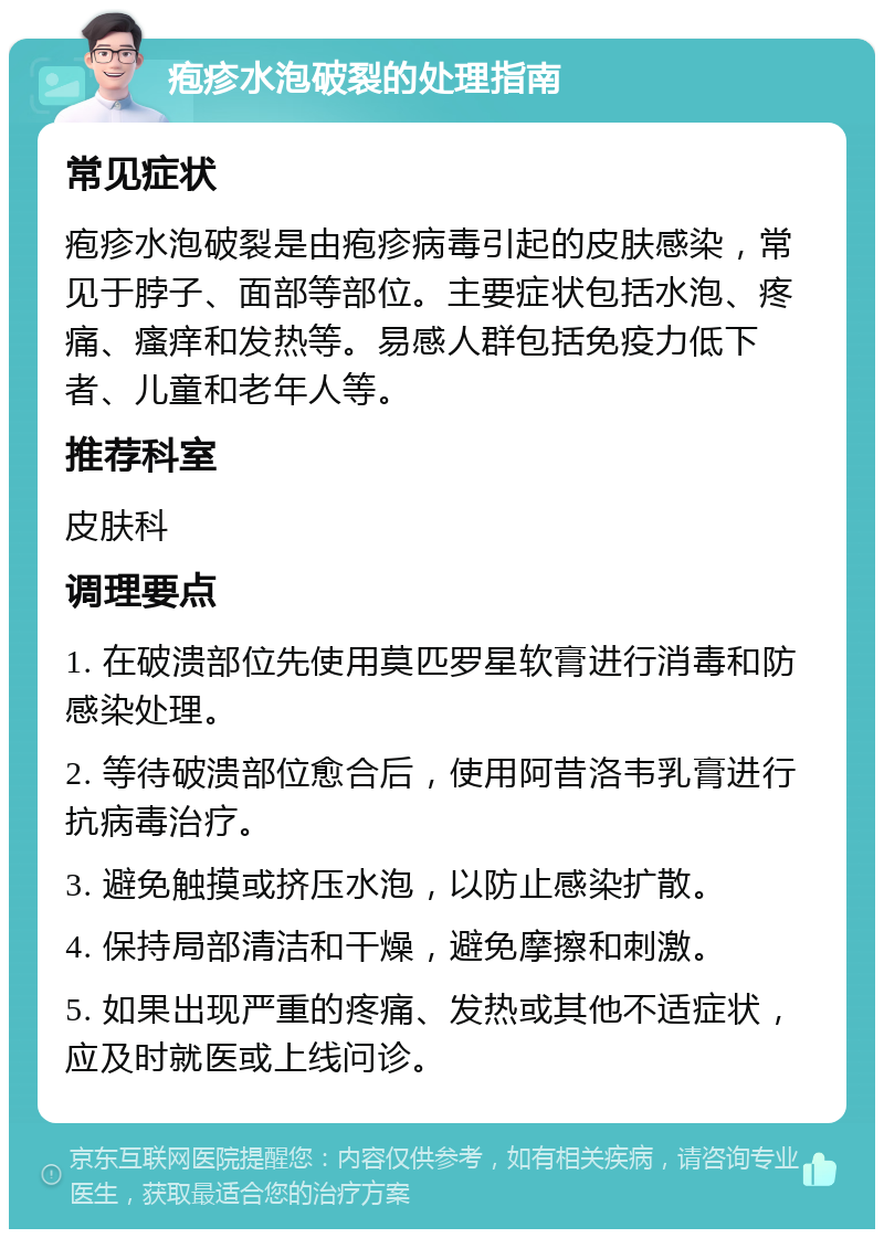 疱疹水泡破裂的处理指南 常见症状 疱疹水泡破裂是由疱疹病毒引起的皮肤感染，常见于脖子、面部等部位。主要症状包括水泡、疼痛、瘙痒和发热等。易感人群包括免疫力低下者、儿童和老年人等。 推荐科室 皮肤科 调理要点 1. 在破溃部位先使用莫匹罗星软膏进行消毒和防感染处理。 2. 等待破溃部位愈合后，使用阿昔洛韦乳膏进行抗病毒治疗。 3. 避免触摸或挤压水泡，以防止感染扩散。 4. 保持局部清洁和干燥，避免摩擦和刺激。 5. 如果出现严重的疼痛、发热或其他不适症状，应及时就医或上线问诊。